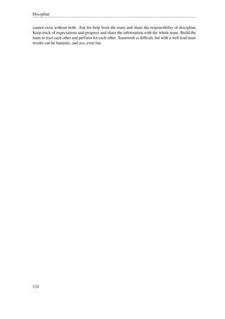 Discipline


cannot exist without both. Ask for help from the team and share the responsibility of discipline.
Keep track of expectations and progress and share the information with the whole team. Build the
team to trust each other and perform for each other. Teamwork is difﬁcult, but with a well lead team
results can be fantastic, and yes, even fun.




124
 