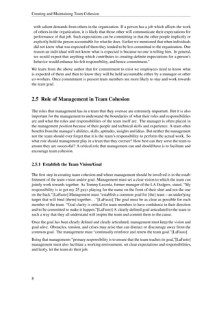 Creating and Maintaining Team Cohesion


 with salient demands from others in the organization. If a person has a job which affects the work
 of others in the organization, it is likely that those other will communicate their expectations for
 performance of that job. Such expectations can be committing in that the other people implicitly or
 explicitly hold the person accountable for what he does. Earlier we mentioned that when individuals
 did not know what was expected of them they tended to be less committed to the organization. One
 reason an individual will not know what is expected is because no one is telling him. In general,
 we would expect that anything which contributes to creating deﬁnite expectations for a person's
 behavior would enhance his felt responsibility, and hence commitment."
We learn from the above author that for commitment to exist we employees need to know what
is expected of them and then to know they will be held accountable either by a manager or other
co-workers. Once commitment is present team members are more likely to stay and work towards
the team goal.


2.5 Role of Management in Team Cohesion

The roles that management has in a team that they oversee are extremely important. But it is also
important for the management to understand the boundaries of what their roles and responsibilities
are and what the roles and responsibilities of the team itself are. The manager is often placed in
the management position because of their people and technical skills and experience. A team often
beneﬁts from the manager’s abilities, skills, aptitudes, insights and ideas. But neither the management
nor the team should ever forget that it is the team’s responsibility to perform the actual work. So
what role should management play in a team that they oversee? How best can they serve the team to
ensure they are successful? A critical role that management can and should have is to facilitate and
encourage team cohesion.


2.5.1 Establish the Team Vision/Goal

The ﬁrst step in creating team cohesion and where management should be involved is in the estab-
lishment of the team vision and/or goal. Management must set a clear vision to which the team can
jointly work towards together. As Tommy Lasorda, former manager of the LA Dodgers, stated, “My
responsibility is to get my 25 guys playing for the name on the front of their shirt and not the one
on the back.”[LaFasto] Management must “establish a common goal for [the] team – an underlying
target that will bind [them] together. . . ”[LaFasto] The goal must be as clear as possible for each
member of the team. “Goal clarity is critical for team members to have conﬁdence in their direction
and to be committed to make it happen.”[LaFasto] A clearly deﬁned goal articulated to the team in
such a way that they all understand will inspire the team and commit them to the cause.
Once the goal has been clearly deﬁned and clearly articulated, management must keep the vision and
goal alive. Obstacles, tension, and crises may arise that can distract or discourage away from the
common goal. The management must “continually reinforce and renew the team goal.”[LaFasto]
Being that managements “primary responsibility is to ensure that the team reaches its goal,”[LaFasto]
management must also facilitate a working environment, set clear expectations and responsibilities,
and lastly, let the team do their job.




8
 