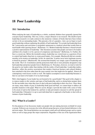 18 Poor Leadership

18.1 Introduction

When studying the topic of leadership as a whole, academic thinkers have generally ignored the
concept of poor leadership. This was, in fact, a major obstacle to our research. The dearth of poor
leadership research is in stark contrast to the numerous volumes of books that have been written
on how to be an outstanding leader. This presents a bit of a paradox—how can we hope to teach
good leadership without explaining the pitfalls of bad leadership? To exclude bad leadership from
the "conversation and curriculum is misguided, tantamount to a medical school that would claim to
teach health while ignoring disease" (Kellerman, 11). Modern leadership literature is biased towards
a positive representation of leadership: "[the literature] assumes that people can learn to be leaders
and that to be a leader is to be a person of competence and character" (Kellerman, 4). Further, this
bias is a recent one. Before the twentieth century, leadership was viewed more as a question of how
to control bad leaders than how to create good leaders. For example, Machiavelli did not consider
morality in his treatise on leadership. In fact, he stated that “A prince never lacks legitimate reasons
to break his promise” (Machiavelli). He assumed that brutality was simply a part of leadership and
the world. The U.S. Constitution and the protections built into it were primarily designed to stop
bad leadership and protect people from it (Kellerman, 6). Nowadays, however, we tend to look for
the good in our leaders rather than dealing with the reality of bad leadership. Leadership studies,
therefore, reﬂect the positive associations that modern American business and cultural thinkers
have attached to the term rather than the more neutral view that might also be applied. Almost all
contemporary work focuses on this as well. The implicit assumption in most leadership literature is
that we can learn to be leaders if we try hard enough.
Well, what happens if your leader has not learned to be a good leader? Our goal in this chapter is
to expose readers to the varieties and signs of bad leadership, and in so doing better prepare them
for the inevitable time when they have to deal with poor leadership in their own lives. Since there
are many, many shades of gray to leadership (both good and bad), we cannot hope to address all
possible situations in this paper. What we can do, though, is provide the reader with a sense of what
to be aware of and on the lookout for, and how to take preventative measure to curb the spread of
bad leadership. Ultimately it is up to each individual how to approach a bad leader or deal with an
instance of poor leadership.


18.2 What Is a Leader?

For the purposes of our discussion, leaders are people who are making decisions on behalf of a team
or group. Followers are everyone else in the affected group that gives at least limited deference to the
decision maker. This broad deﬁnition can encompass small and well deﬁned groups such as sports
teams as well as large groups like major corporations. Regardless of the size of the organization there




                                                                                                    125
 