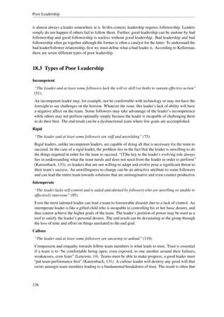 Poor Leadership


is almost always a leader somewhere in it. In this context, leadership requires followership. Leaders
simply do not happen if others fail to follow them. Further, good leadership can be undone by bad
followership and good followership is useless without good leadership. Bad leadership and bad
followership often go together although the former is often a catalyst for the latter. To understand the
bad leader/follower relationship, ﬁrst we must deﬁne what a bad leader is. According to Kellerman,
there are seven different types of poor leadership.


18.3 Types of Poor Leadership

Incompetent
 “The Leader and at least some followers lack the will or skill (or both) to sustain effective action”
 (51).
 An incompetent leader may, for example, not be comfortable with technology or may not have the
 foresight to see challenges on the horizon. Whatever the issue, this leader’s lack of ability will have
 a negative affect on the team. Some followers may take advantage of the leader’s incompetence
 while others may not perform optimally simply because the leader is incapable of challenging them
 to do their best. The end result can be a dysfunctional team where few goals are accomplished.
Rigid
 “The leader and at least some followers are stiff and unyielding” (75).
 Rigid leaders, unlike incompetent leaders, are capable of doing all that is necessary for the team to
 succeed. In the case of a rigid leader, the problem lies in the fact that the leader is unwilling to do
 the things required in order for the team to succeed. “[T]he key to the leader’s evolving role always
 lies in understanding what the team needs and does not need from the leader in order to perform”
 (Katzenbach, 133), so leaders that are not willing to adapt and evolve pose a signiﬁcant threat to
 their team’s success. An unwillingness to change can be an attractive attribute to some followers
 and can lead the entire team towards solutions that are unimaginative and even counter productive.
Intemperate
 “The leader lacks self-control and is aided and abetted by followers who are unwilling or unable to
 effectively intervene” (95).
 Even the most talented leader can lead a team to foreseeable disaster due to a lack of control. An
 intemperate leader is like a gifted child who is incapable to controlling his or her basic desires, and
 thus cannot achieve the higher goals of the team. The leader’s position of power may be used as a
 tool to satisfy the leader’s personal desires. The end result can be devastating to the group through
 the loss of time and effort on things unrelated to the end goal.
Callous
 “The leader and at least some followers are uncaring or unkind” (119).
Compassion and empathy towards fellow team members is what leads to trust. Trust is essential
if a team is to “be comfortable being open, even exposed, to one another around their failures,
weaknesses, even fears” (Lencioni, 14). Teams must be able to make progress; a good leader must
“put team performance ﬁrst” (Katzenbach, 131). A callous leader will destroy any good will that
exists amongst team members leading to a fundamental breakdown of trust. The result is often that



126
 