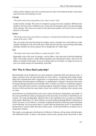 Why Is There Bad Leadership?


 nobody will be willing to take risks or put forward new ideas for fear that the leader (or the entire
 team) will react with contempt or scorn.
Corrupt
 “The leader and at least some followers lie, cheat or steal” (147).
 Leaders lead by example. The result of corruption is going to be more corruption. Different team
 members will react to this in different ways. Some may feel alienated, others may take advantage
 of the situation. The worst case scenario is that other team members will want to resort to similar
 behavior as the leader.
Insular
 “The leader and at least some followers minimize or disregard the health and welfare of people
 outside of the team” (169).
 This can result in the team becoming the needless enemy of people who could otherwise make
 valuable contributions to the work of the team. While the team may have a great working relationship
 internally, members are always going to feel as though they are “under siege.”
Evil
 “The leader and at least some followers commit atrocities” (191).
 Regrettably some of the most evil people—such as Hitler—have had some of the best leadership
 skills. Evil leaders present a whole different problem and motivational scheme, and we do not
 address evil leaders in this paper. If you are working under an evil leader, we suggest you focus on
 your own welfare and get out immediately, if possible.


18.4 Why Is There Bad Leadership?

Bad leadership can be divided into two main categories; leadership skills and character traits. A
leader's character traits will often determine his or her skill set. Leadership skills might include
things like communication skills, organization, or responsiveness to others. Character traits would
include things like intransigence, intelligence, or anything that is integral to the person and cannot
be changed through education and reasonable effort. A leader can enroll in a workshop to improve
a skill; on the other hand, extensive counseling might be required to change a character trait. This
division of skills and traits has many shades of grey, but is useful for analyzing what is going wrong
in a team.
Good followers are distinguished by traits such as being self-directed, independent, and reliable. In
this sense good followers make up integral parts of the teams they are involved in. Bad followers, by
contrast, "are weak and dependent, and they refuse in any signiﬁcant way to commit or contribute
to the group" (Kellerman, 33). How followers act can be analyzed through Maslow's Hierarchy of
Needs. In essence, every follower is constantly weighing the beneﬁt of following against the beneﬁt
of not following. For every person there is a point when the beneﬁt they derive is outweighed by
the harm that is caused to them from their current course. At this point followers are likely to try to
change their situation.
This reality is encompassed in the behavior of followers. Followers will go along with bad leaders
who fulﬁll their needs. If safety is the primary concern and a greedy tyrant can provide it, then



                                                                                                   127
 