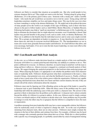 Poor Leadership


followers are likely to consider that situation an acceptable one. But why would people in less
extreme situations fail to act? They might not want to rock the boat. "Getting along by going along"
(Kellerman, 23) is the primary goal in these cases. Someone with a steady job—under a terrible
leader—who needs the job would have an incentive not to risk his career. Going along with bad
leadership sometimes simpliﬁes our lives and makes things easier. This may be the case even when
we know something is wrong in the abstract (Kellerman, 24). We might look at the political decisions
of many people across the world as an example of this type of thinking, such as those who have
chosen in the past to follow leaders such as Adolf Hitler, Benito Mussolini, or Saddam Hussein.
Following bad leaders may help to "quell our uncertainty" as Kellerman puts it (24). Leadership can
help to eliminate the dissonance that we might otherwise encounter, even if leadership is ﬂawed. Bad
leaders may provide beneﬁts to the group as well, such as order, work, or identity (Kellerman, 24).
These are in addition to the beneﬁts that the individual receives and in some cases might override
them. We as groups are dependent on leaders to organize us. It may therefore be inconvenient to
throw them out, and risky to everyone involved (Kellerman, 25). The interdependence we see in
teams also occurs more generally between leaders and followers. It is bad followers that allow, and
even encourage, bad leaders. If we are to stem the tide of poor leadership, we must exert effort at the
follower level as well.


18.5 Cost-Beneﬁt and Skill-Trait Analysis

At the core, we as followers make decisions based on a simple analysis of the costs and beneﬁts.
Everyone will follow to a certain point beyond which they are unlikely to continue to do so. This
point is different for everyone. As followers, therefore, we need to keep in mind how well the team is
doing and how it affects us. Almost everyone is engaged in a continual cost-beneﬁt analysis of their
actions. We suggest bringing this analytical perspective to the forefront when analyzing groups and
teams. When analyzing the leader, it is appropriate to ask whether the problem stems from character
traits or leadership skills. Followers should question what their commitment to the team is, what
rewards it brings, what potential costs exist, and what the likelihood of success is. Finally, a follower
needs to have a good sense of his or her relative power within the organization. Followers are capable
of making informed decisions about their own future and their current situation, but only if they are
armed with all the relative information about the situation.
Followers must start by ﬁguring out if the offending action on the part of the leader is caused by
a character trait or poor leadership skills. Often the direct cause of the problem may be a poor
leadership skill while the underlying cause of this poor skill is a character trait. The answer to this
question is likely to determine how the problem can be addressed. A character trait is almost certainly
beyond the ability of a follower in a group to address. In this case, followers need to simply continue
to a basic cost-beneﬁt analysis of the situation to decide what to do. Some problems may be possible
to manage or avoid, but others may be so egregious that the follower is compelled to leave the team
or organization.
A problem stemming from poor leadership skills may have a more manageable solution, but followers
must be realistically aware of what is required to change the skill. As in the case of problems
stemming from character traits, there are no clear answers. Followers must simply evaluate the
situation to the best of their abilities and continue from there. For example, a follower may be faced
with a manager who constantly questions them about their use of time. While this is a direct problem
with a speciﬁc way of managing people, it is probably caused either by a lack of management training




128
 