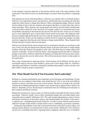 What Should You Do if You Encounter Bad Leadership?


or the manager’s insecurity about his or her position and the work of the other members of the
organization. The follower in this case should attempt to ascertain where the problem is originating
from.
After ﬁguring out exactly what the problem is, followers can continue with a cost-beneﬁt analysis.
Followers in an organization need to ask themselves what beneﬁts they are getting and what they
might lose if they choose to change their behavior. When contemplating change, followers should
also be willing to look at the new situation and recognize that there is a point where they will no
longer participate. These situations vary among people and contexts, but each follower should make
a conscious effort to deﬁne his or her own limits. For example, a player on a recreational soccer team
will probably stop playing if she breaks her leg, but not if she skins her knee. In the case of a broken
leg, it is more important to get to a doctor than to ﬁnish out the soccer game. The employee in the
previous example might decide that the real issue is that the manager has no leadership skills and is
insecure about this. In this case the employee would be forced to evaluate the manager’s possible
reaction to suggestions that they get more training or change responsibilities. These situations both
illustrate the type of analysis that must take place.
Followers may decide that the current situation may be unsatisfactory but they are unwilling to walk
away. In this case, the goal changes from effecting change on the part of the leader to simply ﬁnding
a balance where the situation is acceptable in some sense. This boils down to simply asking if the
situation is tolerable—at least for the time being—and managing oneself and others to minimize
damage or discomfort. Followers should also be looking to do things that will increase their relative
beneﬁts or decrease the costs for other actions. This will increase power relative to other people in
the organization.
This is only a framework for analyzing choices. Each situation will be different, but this type of
cost-beneﬁt analysis will give team members a good sense of how things really are. Followers,
especially good followers, should be continually evaluating other people’s actions and their own
place within a situation, group or organization.


18.6 What Should You Do if You Encounter Bad Leadership?

Working in a situation dominated by poor leadership can be frustrating and intimidating. If team
members are not conﬁdent in their leader, what should they do? This is one of the most difﬁcult
questions to answer, since there are no easy or clear answers. The best we can hope to do is provide
a framework for thinking through these complex issues and devising an approach that is likely to be
effective. Hopefully you have already begun to understand what sort of thinking must take place in
these complex and delicate situations.
Perhaps the most proactive stance to take is to hold our leaders responsible for their actions and/or
misconduct. Followers should “seek to effect institutional changes that will make leaders more
responsible and accountable” (Kellerman, 242). This could include implementing a system of checks
and balance (restrictions on the leader’s power), and should probably also include—if the team is
a corporate one—strengthening the board of directors. In order to ensure that the board exercises
sufﬁcient oversight, boards should “consider reforms such as: establishing a governance committee;
. . . dividing the responsibilities of the chair of the board from those of the chief executive ofﬁcer; and
opening regular channels of communication to those on the outside” (Kellerman, 242). Followers
can also act as watchdogs themselves, reporting fraud or negligence when they see it. It should be




                                                                                                      129
 