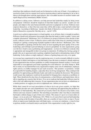 Poor Leadership


noted here that employees should watch out for themselves in the case of fraud—if an employee is
involved in fraud, even at a minute level (such as knowing about it and not reporting it), he or she is
likely to be brought down with the major players; this is an added incentive to monitor leaders and
report illegal activity immediately (Maher, lecture).
In addition to taking action, followers can help prevent bad leadership simply by being aware
and prepared. Followers should be skeptical of what their leaders say and do. Leaders are real
people, and subject to the same human downfalls and errors in judgment we all are. Followers must
empower themselves, so that if the time comes they will be able to take a stand and halt or deter bad
leadership. According to Kellerman, “people who think of themselves as followers don’t usually
think of themselves as powerful. But they are or. . . can be” (239).
A good way to achieve empowerment is to band together; as we all know, there is strength in numbers.
Followers should seek information from people other than the leader in order to gather “correct and
complete information” (Kellerman, 241). If a follower (or group of followers) does decide to take
action, collective action is best. Collective action could come in the form of a meeting to discuss
strategies or “getting a small group of people together to talk to the boss” (Kellerman, 241). This
is far preferable to speaking with the boss alone (at least regarding the poor quality of his or her
leadership), and will help to prevent bullying or coercive groupthink. In some organizations, going
over the boss’s head is seen as politicking and inappropriate—we leave it to followers to decide what
is appropriate and manageable in their own group or corporation. If nothing else, having a group of
people who are in agreement aids in getting complaints heard and in substantiating claims of bad
leadership. It also reduces a single employee’s chances of getting hung out to dry, so to speak.
As you may have experienced (or may be experiencing now), it can be extremely difﬁcult to resolve
these states of affairs (and improve or oust bad leaders) once the team or situation is already underway.
If your organization does not have guidelines or conﬂict management channels in place, it can be near
impossible to even approach your leader regarding his or her behavior—let alone change it. With
this in mind, we recommend that every organization employ some sort of ombudsman, employee
rights activist, or conﬂict manager for just such occasions. This position—or positions—would
be responsible for handling disputes, especially those involving management. They could provide
guidelines for approaching a problematic leader, and could even mediate the discussion. This position
would ensure that employees would not be punished for bringing these situations or problems to
light. There should also be clear lines of communication, so that followers and leaders know who to
talk to regarding any concerns they do have. If we are to eradicate bad leadership, followers must be
able to feel safe addressing their concerns. If your organization does not yet have an ombudsman or
a similar position, we suggest you strive to implement one—before you need one.
While there cannot be an exact prescription of what to do in any given scenario, we hope that
this chapter provides new and comprehensive ways of analyzing and approaching the problem of
ineffective or bad leadership. We cannot tell you exactly what to do, because every leader, every
follower and every situation is different. The main thing to remember is that “once they’re entrenched,
bad leaders seldom change or quit of their own volition. This means it’s up to us to insist either on
change—or on an early exit” (Kellerman, 243). While it is of course best to prevent bad leadership
from occurring in the ﬁrst place (if possible), there are a number of ways to slow or stop it. If your
efforts to improve poor leadership meet with blank stares—or worse yet, retaliation—it may be time
to perform another cost-beneﬁt analysis and decide if this organization is really right for you.




130
 