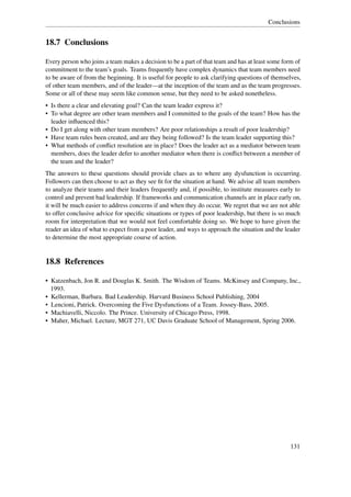 Conclusions


18.7 Conclusions

Every person who joins a team makes a decision to be a part of that team and has at least some form of
commitment to the team’s goals. Teams frequently have complex dynamics that team members need
to be aware of from the beginning. It is useful for people to ask clarifying questions of themselves,
of other team members, and of the leader—at the inception of the team and as the team progresses.
Some or all of these may seem like common sense, but they need to be asked nonetheless.
• Is there a clear and elevating goal? Can the team leader express it?
• To what degree are other team members and I committed to the goals of the team? How has the
  leader inﬂuenced this?
• Do I get along with other team members? Are poor relationships a result of poor leadership?
• Have team rules been created, and are they being followed? Is the team leader supporting this?
• What methods of conﬂict resolution are in place? Does the leader act as a mediator between team
  members, does the leader defer to another mediator when there is conﬂict between a member of
  the team and the leader?
The answers to these questions should provide clues as to where any dysfunction is occurring.
Followers can then choose to act as they see ﬁt for the situation at hand. We advise all team members
to analyze their teams and their leaders frequently and, if possible, to institute measures early to
control and prevent bad leadership. If frameworks and communication channels are in place early on,
it will be much easier to address concerns if and when they do occur. We regret that we are not able
to offer conclusive advice for speciﬁc situations or types of poor leadership, but there is so much
room for interpretation that we would not feel comfortable doing so. We hope to have given the
reader an idea of what to expect from a poor leader, and ways to approach the situation and the leader
to determine the most appropriate course of action.


18.8 References

• Katzenbach, Jon R. and Douglas K. Smith. The Wisdom of Teams. McKinsey and Company, Inc.,
  1993.
• Kellerman, Barbara. Bad Leadership. Harvard Business School Publishing, 2004
• Lencioni, Patrick. Overcoming the Five Dysfunctions of a Team. Jossey-Bass, 2005.
• Machiavelli, Niccolo. The Prince. University of Chicago Press, 1998.
• Maher, Michael. Lecture, MGT 271, UC Davis Graduate School of Management, Spring 2006.




                                                                                                 131
 