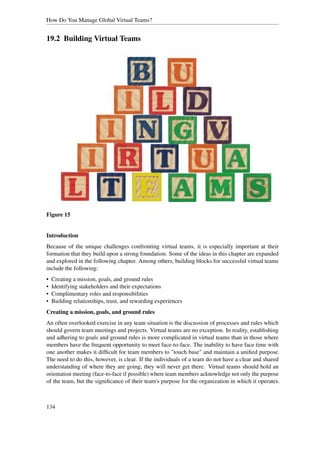 How Do You Manage Global Virtual Teams?


19.2 Building Virtual Teams




Figure 15


Introduction
Because of the unique challenges confronting virtual teams, it is especially important at their
formation that they build upon a strong foundation. Some of the ideas in this chapter are expanded
and explored in the following chapter. Among others, building blocks for successful virtual teams
include the following:
•   Creating a mission, goals, and ground rules
•   Identifying stakeholders and their expectations
•   Complimentary roles and responsibilities
•   Building relationships, trust, and rewarding experiences
Creating a mission, goals, and ground rules
An often overlooked exercise in any team situation is the discussion of processes and rules which
should govern team meetings and projects. Virtual teams are no exception. In reality, establishing
and adhering to goals and ground rules is more complicated in virtual teams than in those where
members have the frequent opportunity to meet face-to-face. The inability to have face time with
one another makes it difﬁcult for team members to "touch base" and maintain a uniﬁed purpose.
The need to do this, however, is clear. If the individuals of a team do not have a clear and shared
understanding of where they are going, they will never get there. Virtual teams should hold an
orientation meeting (face-to-face if possible) where team members acknowledge not only the purpose
of the team, but the signiﬁcance of their team's purpose for the organization in which it operates.



134
 
