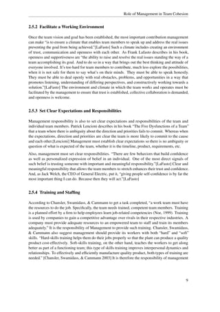 Role of Management in Team Cohesion


2.5.2 Facilitate a Working Environment

Once the team vision and goal has been established, the most important contribution management
can make “is to ensure a climate that enables team members to speak up and address the real issues
preventing the goal from being achieved.”[LaFasto] Such a climate includes creating an environment
of trust, communication and openness with each other. As Frank Lafasto describes in his book,
openness and supportiveness are “the ability to raise and resolve the real issues standing the way of a
team accomplishing its goal. And to do so in a way that brings out the best thinking and attitude of
everyone involved. It’s too hard for team members to contribute, much less explore the possibilities,
when it is not safe for them to say what’s on their minds. They must be able to speak honestly.
They must be able to deal openly with real obstacles, problems, and opportunities in a way that
promotes listening, understanding of differing perspectives, and constructively working towards a
solution.”[LaFasto] The environment and climate in which the team works and operates must be
facilitated by the management to ensure that trust is established, collective collaboration is demanded,
and openness is welcome.


2.5.3 Set Clear Expectations and Responsibilities

Management responsibility is also to set clear expectations and responsibilities of the team and
individual team members. Patrick Lencioni describes in his book “The Five Dysfunctions of a Team”
that a team where there is ambiguity about the direction and priorities fails to commit. Whereas when
the expectations, direction and priorities are clear the team is more likely to commit to the cause
and each other.[Lencioni] Management must establish clear expectations so there is no ambiguity or
question of what is expected of the team, whether it is the timeline, product, requirements, etc.
Also, management must set clear responsibilities. “There are few behaviors that build conﬁdence
as well as personalized expression of belief in an individual. One of the most direct signals of
such belief is trusting someone with important and meaningful responsibility.”[LaFasto] Clear and
meaningful responsibility that allows the team members to stretch enhances their trust and conﬁdence.
And, as Jack Welch, the CEO of General Electric, put it, “giving people self-conﬁdence is by far the
most important thing I can do. Because then they will act.”[LaFasto]


2.5.4 Training and Stafﬁng

According to Chansler, Swamidass, & Cammann to get a task completed, “a work team must have
the resources to do the job. Speciﬁcally, the team needs trained, competent team members. Training
is a planned effort by a ﬁrm to help employees learn job-related competencies (Noe, 1999). Training
is used by companies to gain a competitive advantage over rivals in their respective industries. A
company must provide adequate resources to an empowered team to staff and train its members
adequately.” It is the responsibility of Management to provide such training. Chansler, Swamidass,
& Cammann also suggest management should provide its workers with both “hard” and “soft”
skills. “Hard-skills training helps them do their jobs properly so that the plant can produce a quality
product cost-effectively. Soft-skills training, on the other hand, teaches the workers to get along
better as part of a functioning team; this type of skills training improves interpersonal dynamics and
relationships. To effectively and efﬁciently manufacture quality product, both types of training are
needed.” [Chansler, Swamidass, & Cammann 2003] It is therefore the responsibility of management




                                                                                                      9
 