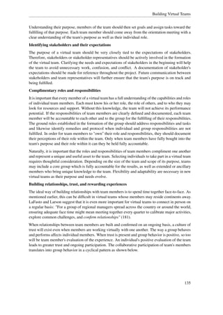 Building Virtual Teams


Understanding their purpose, members of the team should then set goals and assign tasks toward the
fulﬁlling of that purpose. Each team member should come away from the orientation meeting with a
clear understanding of the team's purpose as well as their individual role.
Identifying stakeholders and their expectations
The purpose of a virtual team should be very closely tied to the expectations of stakeholders.
Therefore, stakeholders or stakeholder representatives should be actively involved in the formation
of the virtual team. Clarifying the needs and expectations of stakeholders in the beginning will help
the team to avoid unnecessary work, confusion, and conﬂict. A documentation of stakeholder's
expectations should be made for reference throughout the project. Future communication between
stakeholders and team representatives will further ensure that the team's purpose is on track and
being fulﬁlled.
Complimentary roles and responsibilities
It is important that every member of a virtual team has a full understanding of the capabilities and roles
of individual team members. Each must know his or her role, the role of others, and to who they may
look for resources and support. Without this knowledge, the team will not achieve its performance
potential. If the responsibilities of team members are clearly deﬁned and documented, each team
member will be accountable to each other and to the group for the fulﬁlling of their responsibilities.
The ground rules established in the formation of the group should address responsibilities and tasks
and likewise identify remedies and protocol when individual and group responsibilities are not
fulﬁlled. In order for team members to "own" their role and responsibilities, they should document
their perceptions of their role within the team. Only when team members have fully bought into the
team's purpose and their role within it can they be held fully accountable.
Naturally, it is important that the roles and responsibilities of team members compliment one another
and represent a unique and useful asset to the team. Selecting individuals to take part in a virtual team
requires thoughtful consideration. Depending on the size of the team and scope of its purpose, teams
may include a core group which is fully accountable for the results, as well as extended or ancillary
members who bring unique knowledge to the team. Flexibility and adaptability are necessary in new
virtual teams as their purpose and needs evolve.
Building relationships, trust, and rewarding experiences
The ideal way of building relationships with team members is to spend time together face-to-face. As
mentioned earlier, this can be difﬁcult in virtual teams whose members may reside continents away.
LaFasto and Larson suggest that it is even more important for virtual teams to connect in person on
a regular basis: "For a group of regional managers spread across the country or around the world,
ensuring adequate face time might mean meeting together every quarter to calibrate major activities,
explore common challenges, and conﬁrm relationships" (181).
When relationships between team members are built and conﬁrmed on an ongoing basis, a culture of
trust will exist even when members are working virtually with one another. The way a group behaves
and performs affects individual members. When trust is present and group behavior is positive, so too
will be team member's evaluation of the experience. An individual's positive evaluation of the team
leads to greater trust and ongoing participation. The collaborative participation of team's members
translates into group behavior in a cyclical pattern as shown below.




                                                                                                     135
 