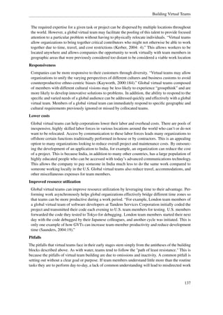 Building Virtual Teams


 The required expertise for a given task or project can be dispersed by multiple locations throughout
 the world. However, a global virtual team may facilitate the pooling of this talent to provide focused
 attention to a particular problem without having to physically relocate individuals. “Virtual teams
 allow organizations to bring together critical contributors who might not otherwise be able to work
 together due to time, travel, and cost restrictions (Kerber, 2004: 4).” This allows workers to be
 located anywhere and allows companies the opportunity to work virtually with team members in
 geographic areas that were previously considered too distant to be considered a viable work location
Responsiveness
 Companies can be more responsive to their customers through diversity. “Virtual teams may allow
 organizations to unify the varying perspectives of different cultures and business customs to avoid
 counterproductive ethno-centric biases (Kayworth, 2000:184).” Global virtual teams composed
 of members with different cultural visions may be less likely to experience “groupthink” and are
 more likely to develop innovative solutions to problems. In addition, the ability to respond to the
 speciﬁc and varied needs of a global audience can be addressed quickly and effectively with a global
 virtual team. Members of a global virtual team can immediately respond to speciﬁc geographic and
 cultural requirements previously ignored or missed by collocated teams.
Lower costs
 Global virtual teams can help corporations lower their labor and overhead costs. There are pools of
 inexpensive, highly skilled labor forces in various locations around the world who can’t or do not
 want to be relocated. Access by communication to these labor forces leads many organizations to
 offshore certain functions traditionally performed in-house or by contractors. This is an appealing
 option to many organizations looking to reduce overall project and maintenance costs. By outsourc-
 ing the development of an application to India, for example, an organization can reduce the cost
 of a project. This is because India, in addition to many other countries, has a large population of
 highly educated people who can be accessed with today’s advanced communications technology.
 This allows the company to pay someone in India much less to do the same work compared to
 someone working locally in the U.S. Global virtual teams also reduce travel, accommodations, and
 other miscellaneous expenses for team members.
Improved resource utilization
 Global virtual teams can improve resource utilization by leveraging time to their advantage. Per-
 forming work asynchronously helps global organizations effectively bridge different time zones so
 that teams can be more productive during a work period. “For example, London team members of
 a global virtual team of software developers at Tandem Services Corporation initially coded the
 project and transmitted their code each evening to U.S. team members for testing. U.S. members
 forwarded the code they tested to Tokyo for debugging. London team members started their next
 day with the code debugged by their Japanese colleagues, and another cycle was initiated. This is
 only one example of how GVTs can increase team-member productivity and reduce development
 time (Saunders, 2004:19).”
Pitfalls
The pitfalls that virtual teams face in their early stages stem simply from the antitheses of the building
blocks described above. As with water, teams tend to follow the "path of least resistance." This is
because the pitfalls of virtual team building are due to omissions and inactivity. A common pitfall is
setting out without a clear goal or purpose. If team members understand little more than the routine
tasks they are to perform day-to-day, a lack of common understanding will lead to misdirected work



                                                                                                     137
 