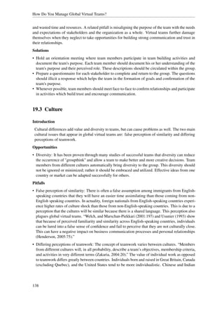 How Do You Manage Global Virtual Teams?


and wasted time and resources. A related pitfall is misaligning the purpose of the team with the needs
and expectations of stakeholders and the organization as a whole. Virtual teams further damage
themselves when they neglect to take opportunities for building strong communication and trust in
their relationships.
Solutions
• Hold an orientation meeting where team members participate in team building activities and
  document the team's purpose. Each team member should document his or her understanding of the
  team's purpose and their perceived role. These descriptions should be circulated within the group.
• Prepare a questionnaire for each stakeholder to complete and return to the group. The questions
  should illicit a response which helps the team in the formation of goals and conﬁrmation of the
  team's purpose.
• Whenever possible, team members should meet face-to-face to conﬁrm relationships and participate
  in activities which build trust and encourage communication.


19.3 Culture

Introduction
 Cultural differences add value and diversity to teams, but can cause problems as well. The two main
 cultural issues that appear in global virtual teams are: false perception of similarity and differing
 perceptions of teamwork.
Opportunities
• Diversity: It has been proven through many studies of successful teams that diversity can reduce
  the occurrence of "groupthink" and allow a team to make better and more creative decisions. Team
  members from different cultures automatically bring diversity to the group. This diversity should
  not be ignored or minimized; rather it should be embraced and utilized. Effective ideas from one
  country or market can be adapted successfully for others.
Pitfalls
• False perception of similarity: There is often a false assumption among immigrants from English-
  speaking countries that they will have an easier time assimilating than those coming from non-
  English speaking countries. In actuality, foreign nationals from English-speaking countries experi-
  ence higher rates of culture shock than those from non-English-speaking countries. This is due to a
  perception that the cultures will be similar because there is a shared language. This perception also
  plagues global virtual teams. “Welch, and Marschan-Piekkari (2001:197) and Usunier (1993) show
  that because of perceived familiarity and similarity across English-speaking countries, individuals
  can be lured into a false sense of conﬁdence and fail to perceive that they are not culturally close.
  This can have a negative impact on business communication processes and personal relationships
  (Henderson, 2005:75).”
• Differing perceptions of teamwork: The concept of teamwork varies between cultures. “Members
  from different cultures will, in all probability, describe a team’s objectives, membership criteria,
  and activities in very different terms (Zakaria, 2004:20).” The value of individual work as opposed
  to teamwork differs greatly between countries. Individuals born and raised in Great Britain, Canada
  (excluding Quebec), and the United States tend to be more individualistic. Chinese and Indian




138
 
