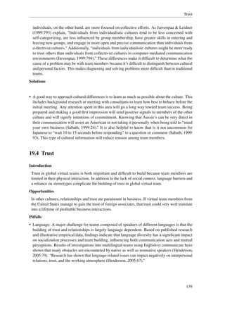 Trust


  individuals, on the other hand, are more focused on collective efforts. As Jarvenpaa & Leidner
  (1999:793) explain, "Individuals from individualistic cultures tend to be less concerned with
  self-categorizing, are less inﬂuenced by group membership, have greater skills in entering and
  leaving new groups, and engage in more open and precise communication than individuals from
  collectivist cultures." Additionally, “individuals from individualistic cultures might be more ready
  to trust others than individuals from collectivist cultures in computer-mediated communication
  environments (Jarvenpaa, 1999:794).” These differences make it difﬁcult to determine what the
  cause of a problem may be with team members because it’s difﬁcult to distinguish between cultural
  and personal factors. This makes diagnosing and solving problems more difﬁcult than in traditional
  teams.
Solutions


• A good way to approach cultural differences is to learn as much as possible about the culture. This
  includes background research or meeting with consultants to learn how best to behave before the
  initial meeting. Any attention spent in this area will go a long way toward team success. Being
  prepared and making a good ﬁrst impression will send positive signals to members of the other
  culture and will signify intentions of commitment. Knowing that Aussie’s can be very direct in
  their communication will assist an American in not taking it personally when being told to “mind
  your own business (Sabath, 1999:24).” It is also helpful to know that is it not uncommon for
  Japanese to “wait 10 to 15 seconds before responding” to a question or comment (Sabath, 1999:
  93). This type of cultural information will reduce tension among team members.


19.4 Trust

Introduction
 Trust in global virtual teams is both important and difﬁcult to build because team members are
 limited in their physical interaction. In addition to the lack of social context, language barriers and
 a reliance on stereotypes complicate the building of trust in global virtual team.
Opportunities
 In other cultures, relationships and trust are paramount in business. If virtual team members from
 the United States manage to gain the trust of foreign associates, that trust could very well translate
 into a lifetime of proﬁtable business interactions.
Pitfalls
• Language: A major challenge for teams composed of speakers of different languages is that the
  building of trust and relationships is largely language dependent. Based on published research
  and illustrative empirical data, ﬁndings indicate that language diversity has a signiﬁcant impact
  on socialization processes and team building, inﬂuencing both communication acts and mutual
  perceptions. Results of investigations into multilingual teams using English to communicate have
  shown that many obstacles are encountered by native as well as nonnative speakers (Henderson,
  2005:79). “Research has shown that language-related issues can impact negatively on interpersonal
  relations, trust, and the working atmosphere (Henderson, 2005:67).”




                                                                                                    139
 