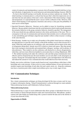 Communication Techniques


  context of reciprocity and interdependency is present, kick-off meetings should be held face-to-face
  and with plenty of opportunities for social interaction and relationship building (Anawati, 2006:50)
  . If a face-to-face kickoff meeting is not feasible, the team can always replicate one virtually. The
  initial meeting or communication is a critical time because that’s when ﬁrst impressions are set
  and when the tone and cadence of the team’s work is determined. If the initial meeting is sloppy
  and unorganized, it is expected that the team’s success will be a reﬂection of this. However, if the
  initial virtual meeting is well organized, structured, and conveys a clear goal, the probability of
  team success will be higher.
• Speciﬁed Normative Behaviors: Structure can be added to teams by formalizing normative
  behaviors. Because global virtual teams lack the social interaction which would normally determine
  the normative behaviors in the group, normative behaviors should be speciﬁed. The management
  of the team should also pay additional attention to the clarity and direction of the team. This is a
  consequence to the lack of communication and interaction that normally exists in collocated teams.
  A clear and deﬁning goal will help to align the team member’s efforts so that everyone is working
  in the same direction.
• Work Postings: Another way to make sure all members of the global virtual team are working in
  the right direction is to post the work virtually so that all the members can see what everyone else is
  doing. While they made regular use of conference calls, team members did not report on the status
  of assignments during them. Instead, most (83%) relied on virtual work spaces. Here they posted
  their work in progress electronically and examined their colleagues’ postings, well in advance of
  teleconferences. They tended to use the conference calls themselves to discuss disagreements,
  which they said were more effectively handled in conversation than in writing (Majchrazak, 2004:
  5. This method of posting work makes the conference calls and other group communication more
  effective and less frequent because the team members can see each other's work and progress at
  anytime. Posting the work helped align the team members’ goals and helped them work effectively
  and reduced the amount of voice communication that would otherwise have been necessary.
Finally, trust evolves with time. It starts mostly based on one’s trustworthiness while there is little
knowledge and a weak structure. It then evolves to some combined balance of trust and structure as
members acquire more knowledge of each other, the team’s goals, norms, etc. Along this continuum,
trust faces a transition point where simple trustworthiness gives way to early stages of trust.


19.5 Communication Techniques

Introduction
New virtual communication techniques are being developed all the time as teams seek for ways
to improve information sharing. Virtual Communication is achieved through two main methods:
Videoconferencing Systems and Collaborative Software Systems.
Videoconferencing Systems
Videoconferencing is a type of visual collaboration that allows groups or individuals from two or
more locations to interact through interactive audio and visual transmissions. Microphones, speakers,
cameras and video display are needed along with a system to transfer the data such as the internet or
a Local Area Network (LAN).
Opportunities & Pitfalls



                                                                                                    141
 