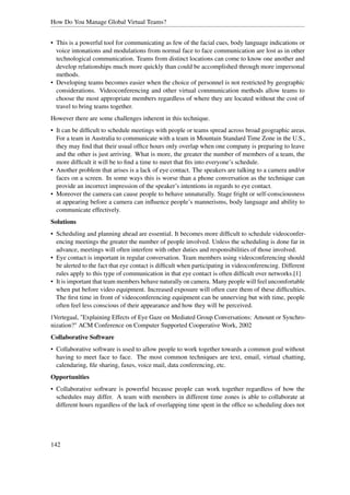 How Do You Manage Global Virtual Teams?


• This is a powerful tool for communicating as few of the facial cues, body language indications or
  voice intonations and modulations from normal face to face communication are lost as in other
  technological communication. Teams from distinct locations can come to know one another and
  develop relationships much more quickly than could be accomplished through more impersonal
  methods.
• Developing teams becomes easier when the choice of personnel is not restricted by geographic
  considerations. Videoconferencing and other virtual communication methods allow teams to
  choose the most appropriate members regardless of where they are located without the cost of
  travel to bring teams together.
However there are some challenges inherent in this technique.
• It can be difﬁcult to schedule meetings with people or teams spread across broad geographic areas.
  For a team in Australia to communicate with a team in Mountain Standard Time Zone in the U.S.,
  they may ﬁnd that their usual ofﬁce hours only overlap when one company is preparing to leave
  and the other is just arriving. What is more, the greater the number of members of a team, the
  more difﬁcult it will be to ﬁnd a time to meet that ﬁts into everyone’s schedule.
• Another problem that arises is a lack of eye contact. The speakers are talking to a camera and/or
  faces on a screen. In some ways this is worse than a phone conversation as the technique can
  provide an incorrect impression of the speaker’s intentions in regards to eye contact.
• Moreover the camera can cause people to behave unnaturally. Stage fright or self-consciousness
  at appearing before a camera can inﬂuence people’s mannerisms, body language and ability to
  communicate effectively.
Solutions
• Scheduling and planning ahead are essential. It becomes more difﬁcult to schedule videoconfer-
  encing meetings the greater the number of people involved. Unless the scheduling is done far in
  advance, meetings will often interfere with other duties and responsibilities of those involved.
• Eye contact is important in regular conversation. Team members using videoconferencing should
  be alerted to the fact that eye contact is difﬁcult when participating in videoconferencing. Different
  rules apply to this type of communication in that eye contact is often difﬁcult over networks.[1]
• It is important that team members behave naturally on camera. Many people will feel uncomfortable
  when put before video equipment. Increased exposure will often cure them of these difﬁculties.
  The ﬁrst time in front of videoconferencing equipment can be unnerving but with time, people
  often feel less conscious of their appearance and how they will be perceived.
1Vertegaal, "Explaining Effects of Eye Gaze on Mediated Group Conversations: Amount or Synchro-
nization?" ACM Conference on Computer Supported Cooperative Work, 2002
Collaborative Software
• Collaborative software is used to allow people to work together towards a common goal without
  having to meet face to face. The most common techniques are text, email, virtual chatting,
  calendaring, ﬁle sharing, faxes, voice mail, data conferencing, etc.
Opportunities
• Collaborative software is powerful because people can work together regardless of how the
  schedules may differ. A team with members in different time zones is able to collaborate at
  different hours regardless of the lack of overlapping time spent in the ofﬁce so scheduling does not




142
 