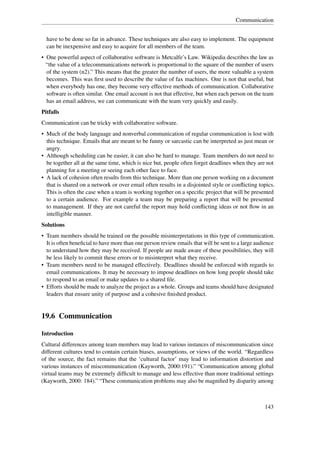 Communication


  have to be done so far in advance. These techniques are also easy to implement. The equipment
  can be inexpensive and easy to acquire for all members of the team.
• One powerful aspect of collaborative software is Metcalfe’s Law. Wikipedia describes the law as
  “the value of a telecommunications network is proportional to the square of the number of users
  of the system (n2).” This means that the greater the number of users, the more valuable a system
  becomes. This was ﬁrst used to describe the value of fax machines. One is not that useful, but
  when everybody has one, they become very effective methods of communication. Collaborative
  software is often similar. One email account is not that effective, but when each person on the team
  has an email address, we can communicate with the team very quickly and easily.
Pitfalls
Communication can be tricky with collaborative software.
• Much of the body language and nonverbal communication of regular communication is lost with
  this technique. Emails that are meant to be funny or sarcastic can be interpreted as just mean or
  angry.
• Although scheduling can be easier, it can also be hard to manage. Team members do not need to
  be together all at the same time, which is nice but, people often forget deadlines when they are not
  planning for a meeting or seeing each other face to face.
• A lack of cohesion often results from this technique. More than one person working on a document
  that is shared on a network or over email often results in a disjointed style or conﬂicting topics.
  This is often the case when a team is working together on a speciﬁc project that will be presented
  to a certain audience. For example a team may be preparing a report that will be presented
  to management. If they are not careful the report may hold conﬂicting ideas or not ﬂow in an
  intelligible manner.
Solutions
• Team members should be trained on the possible misinterpretations in this type of communication.
  It is often beneﬁcial to have more than one person review emails that will be sent to a large audience
  to understand how they may be received. If people are made aware of these possibilities, they will
  be less likely to commit these errors or to misinterpret what they receive.
• Team members need to be managed effectively. Deadlines should be enforced with regards to
  email communications. It may be necessary to impose deadlines on how long people should take
  to respond to an email or make updates to a shared ﬁle.
• Efforts should be made to analyze the project as a whole. Groups and teams should have designated
  leaders that ensure unity of purpose and a cohesive ﬁnished product.


19.6 Communication

Introduction
Cultural differences among team members may lead to various instances of miscommunication since
different cultures tend to contain certain biases, assumptions, or views of the world. “Regardless
of the source, the fact remains that the ‘cultural factor’ may lead to information distortion and
various instances of miscommunication (Kayworth, 2000:191).” “Communication among global
virtual teams may be extremely difﬁcult to manage and less effective than more traditional settings
(Kayworth, 2000: 184).” “These communication problems may also be magniﬁed by disparity among



                                                                                                   143
 