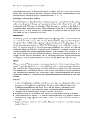 How Do You Manage Global Virtual Teams?


technology infrastructures, as well as differences in technology proﬁciency among team members.
Finally, when cultural differences are added to this mix of potential issues, the management of global
virtual teams may become exceedingly complex (Kayworth, 2000: 184).”
Selecting a Communication Medium
Global virtual teams are dependent on their ability to communicate with each other rapidly, reliably,
and over long distances. If the team can’t communicate with each other effectively, they can’t work
together effectively. This makes the reliability of the technology very important so that the ﬂow of
work can continue without interruptions. The media chosen should also be carefully selected so
that the end users, or those who are using the information, as compared to those who are giving the
information, are able to communicate effectively.
Opportunities
Establishing a pattern Focusing on and following a strong repeating pattern of communication will
set a virtual team up for success. This pattern is determined by the frequency of meetings held
through the richest available media, repeating itself as a “heartbeat, rhythmically pumping new life
into the group’s processes (Maznevski, 2000:486).” The group may try to establish the frequency of
these “rich meetings” according to the interdependence required by the tasks and their level of group
relationship (Maznevski, 2000:488). However in global virtual teams it’s important to remember that
logistics commonly limit the frequency of these meetings, especially face-to-face meetings. In this
case it’s the frequency of the meetings that determines the frequency of the high interdependent and
complex decision processes they address, such as generating commitment, building relationships,
creating social interaction and comprehensive decision making. (Maznevsky, 2000:483-484).
Pitfalls
Misrepresentation “As team members communicate, they tend to ﬁlter information through their
cultural ‘lenses’, thereby giving rise to a potentially broad range of misinterpretations or distortions
(Kayworth, 2000:184).” Communication styles differ wildly among various cultures. Even if someone
from another country speaks English, this is not going to be the same English as that spoken elsewhere.
This makes non-verbal communication, such as pauses, silence, and expressions which differ between
cultures more important in global virtual teams and should be known and understood by other team
members.
Solutions
• Speak slowly and clearly, use a higher tone of voice, avoid slang and colloquialisms, keep words
  and sentences short and conﬁrm understanding through repetition and by asking questions.
• Avoid using slang and jargons, use simple short words and sentences and maintain focus.
• Use visual aids and send pre-meeting information to enhance participation in meetings.
• Understand and be aware of cultural differences in praise and criticism.
• Avoid humor, irony, and metaphors as these usually don’t translate well and may be offensive.
• Understand that silence, referred to as the most concerning behavior, may not reﬂect a lack of
  interest but may simply represent time needed to think or just wait for a formal invitation to
  participate.
• Respect for religious beliefs and allowance for differences in time zones were the most easily
  changed behaviors.




144
 
