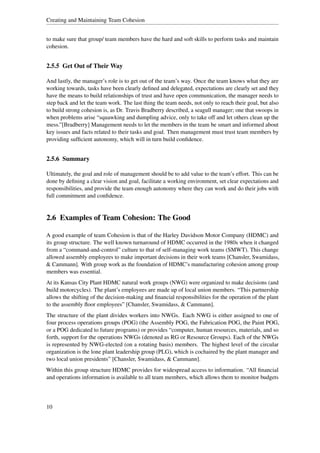 Creating and Maintaining Team Cohesion


to make sure that group/ team members have the hard and soft skills to perform tasks and maintain
cohesion.


2.5.5 Get Out of Their Way

And lastly, the manager’s role is to get out of the team’s way. Once the team knows what they are
working towards, tasks have been clearly deﬁned and delegated, expectations are clearly set and they
have the means to build relationships of trust and have open communication, the manager needs to
step back and let the team work. The last thing the team needs, not only to reach their goal, but also
to build strong cohesion is, as Dr. Travis Bradberry described, a seagull manager; one that swoops in
when problems arise “squawking and dumpling advice, only to take off and let others clean up the
mess.”[Bradberry] Management needs to let the members in the team be smart and informed about
key issues and facts related to their tasks and goal. Then management must trust team members by
providing sufﬁcient autonomy, which will in turn build conﬁdence.


2.5.6 Summary

Ultimately, the goal and role of management should be to add value to the team’s effort. This can be
done by deﬁning a clear vision and goal, facilitate a working environment, set clear expectations and
responsibilities, and provide the team enough autonomy where they can work and do their jobs with
full commitment and conﬁdence.


2.6 Examples of Team Cohesion: The Good

A good example of team Cohesion is that of the Harley Davidson Motor Company (HDMC) and
its group structure. The well known turnaround of HDMC occurred in the 1980s when it changed
from a “command-and-control” culture to that of self-managing work teams (SMWT). This change
allowed assembly employees to make important decisions in their work teams [Chansler, Swamidass,
& Cammann]. With group work as the foundation of HDMC’s manufacturing cohesion among group
members was essential.
At its Kansas City Plant HDMC natural work groups (NWG) were organized to make decisions (and
build motorcycles). The plant’s employees are made up of local union members. “This partnership
allows the shifting of the decision-making and ﬁnancial responsibilities for the operation of the plant
to the assembly ﬂoor employees” [Chansler, Swamidass, & Cammann].
The structure of the plant divides workers into NWGs. Each NWG is either assigned to one of
four process operations groups (POG) (the Assembly POG, the Fabrication POG, the Paint POG,
or a POG dedicated to future programs) or provides “computer, human resources, materials, and so
forth, support for the operations NWGs (denoted as RG or Resource Groups). Each of the NWGs
is represented by NWG-elected (on a rotating basis) members. The highest level of the circular
organization is the lone plant leadership group (PLG), which is cochaired by the plant manager and
two local union presidents” [Chansler, Swamidass, & Cammann].
Within this group structure HDMC provides for widespread access to information. “All ﬁnancial
and operations information is available to all team members, which allows them to monitor budgets




10
 