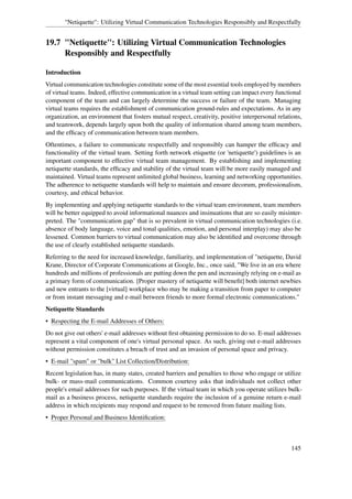 "Netiquette": Utilizing Virtual Communication Technologies Responsibly and Respectfully


19.7 "Netiquette": Utilizing Virtual Communication Technologies
     Responsibly and Respectfully

Introduction
Virtual communication technologies constitute some of the most essential tools employed by members
of virtual teams. Indeed, effective communication in a virtual team setting can impact every functional
component of the team and can largely determine the success or failure of the team. Managing
virtual teams requires the establishment of communication ground-rules and expectations. As in any
organization, an environment that fosters mutual respect, creativity, positive interpersonal relations,
and teamwork, depends largely upon both the quality of information shared among team members,
and the efﬁcacy of communication between team members.
Oftentimes, a failure to communicate respectfully and responsibly can hamper the efﬁcacy and
functionality of the virtual team. Setting forth network etiquette (or 'netiquette') guidelines is an
important component to effective virtual team management. By establishing and implementing
netiquette standards, the efﬁcacy and stability of the virtual team will be more easily managed and
maintained. Virtual teams represent unlimited global business, learning and networking opportunities.
The adherence to netiquette standards will help to maintain and ensure decorum, professionalism,
courtesy, and ethical behavior.
By implementing and applying netiquette standards to the virtual team environment, team members
will be better equipped to avoid informational nuances and insinuations that are so easily misinter-
preted. The "communication gap" that is so prevalent in virtual communication technologies (i.e.
absence of body language, voice and tonal qualities, emotion, and personal interplay) may also be
lessened. Common barriers to virtual communication may also be identiﬁed and overcome through
the use of clearly established netiquette standards.
Referring to the need for increased knowledge, familiarity, and implementation of "netiquette, David
Krane, Director of Corporate Communications at Google, Inc., once said, "We live in an era where
hundreds and millions of professionals are putting down the pen and increasingly relying on e-mail as
a primary form of communication. [Proper mastery of netiquette will beneﬁt] both internet newbies
and new entrants to the [virtual] workplace who may be making a transition from paper to computer
or from instant messaging and e-mail between friends to more formal electronic communications."
Netiquette Standards
• Respecting the E-mail Addresses of Others:
Do not give out others' e-mail addresses without ﬁrst obtaining permission to do so. E-mail addresses
represent a vital component of one's virtual personal space. As such, giving out e-mail addresses
without permission constitutes a breach of trust and an invasion of personal space and privacy.
• E-mail "spam" or "bulk" List Collection/Distribution:
Recent legislation has, in many states, created barriers and penalties to those who engage or utilize
bulk- or mass-mail communications. Common courtesy asks that individuals not collect other
people's email addresses for such purposes. If the virtual team in which you operate utilizes bulk-
mail as a business process, netiquette standards require the inclusion of a genuine return e-mail
address in which recipients may respond and request to be removed from future mailing lists.
• Proper Personal and Business Identiﬁcation:



                                                                                                  145
 