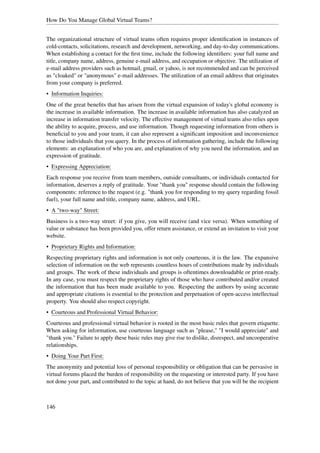 How Do You Manage Global Virtual Teams?


The organizational structure of virtual teams often requires proper identiﬁcation in instances of
cold-contacts, solicitations, research and development, networking, and day-to-day communications.
When establishing a contact for the ﬁrst time, include the following identiﬁers: your full name and
title, company name, address, genuine e-mail address, and occupation or objective. The utilization of
e-mail address providers such as hotmail, gmail, or yahoo, is not recommended and can be perceived
as "cloaked" or "anonymous" e-mail addresses. The utilization of an email address that originates
from your company is preferred.
• Information Inquiries:
One of the great beneﬁts that has arisen from the virtual expansion of today's global economy is
the increase in available information. The increase in available information has also catalyzed an
increase in information transfer velocity. The effective management of virtual teams also relies upon
the ability to acquire, process, and use information. Though requesting information from others is
beneﬁcial to you and your team, it can also represent a signiﬁcant imposition and inconvenience
to those individuals that you query. In the process of information gathering, include the following
elements: an explanation of who you are, and explanation of why you need the information, and an
expression of gratitude.
• Expressing Appreciation:
Each response you receive from team members, outside consultants, or individuals contacted for
information, deserves a reply of gratitude. Your "thank you" response should contain the following
components: reference to the request (e.g. "thank you for responding to my query regarding fossil
fuel), your full name and title, company name, address, and URL.
• A "two-way" Street:
Business is a two-way street: if you give, you will receive (and vice versa). When something of
value or substance has been provided you, offer return assistance, or extend an invitation to visit your
website.
• Proprietary Rights and Information:
Respecting proprietary rights and information is not only courteous, it is the law. The expansive
selection of information on the web represents countless hours of contributions made by individuals
and groups. The work of these individuals and groups is oftentimes downloadable or print-ready.
In any case, you must respect the proprietary rights of those who have contributed and/or created
the information that has been made available to you. Respecting the authors by using accurate
and appropriate citations is essential to the protection and perpetuation of open-access intellectual
property. You should also respect copyright.
• Courteous and Professional Virtual Behavior:
Courteous and professional virtual behavior is rooted in the most basic rules that govern etiquette.
When asking for information, use courteous language such as "please," "I would appreciate" and
"thank you." Failure to apply these basic rules may give rise to dislike, disrespect, and uncooperative
relationships.
• Doing Your Part First:
The anonymity and potential loss of personal responsibility or obligation that can be pervasive in
virtual forums placed the burden of responsibility on the requesting or interested party. If you have
not done your part, and contributed to the topic at hand, do not believe that you will be the recipient



146
 
