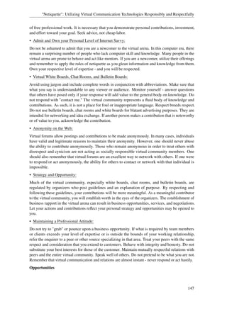 "Netiquette": Utilizing Virtual Communication Technologies Responsibly and Respectfully


of free professional work. It is necessary that you demonstrate personal contributions, investment,
and effort toward your goal. Seek advice, not cheap labor.
• Admit and Own your Personal Level of Internet Savvy:
Do not be ashamed to admit that you are a newcomer to the virtual arena. In this computer era, there
remain a surprising number of people who lack computer skill and knowledge. Many people in the
virtual arena are prone to behave and act like mentors. If you are a newcomer, utilize their offerings
and remember to apply the rules of netiquette as you glean information and knowledge from them.
Own your respective level of expertise - and you will be respected.
• Virtual White Boards, Chat Rooms, and Bulletin Boards:
Avoid using jargon and include complete words in conjunction with abbreviations. Make sure that
what you say is understandable to any viewer or audience. Monitor yourself - answer questions
that others have posed only if your response will add value to the general body on knowledge. Do
not respond with "contact me." The virtual community represents a ﬂuid body of knowledge and
contributions. As such, it is not a place for foul or inappropriate language. Respect breeds respect.
Do not use bulletin boards, chat rooms and white boards for blatant advertising purposes. They are
intended for networking and idea exchange. If another person makes a contribution that is noteworthy
or of value to you, acknowledge the contribution.
• Anonymity on the Web:
Virtual forums allow postings and contributions to be made anonymously. In many cases, individuals
have valid and legitimate reasons to maintain their anonymity. However, one should never abuse
the ability to contribute anonymously. Those who remain anonymous in order to treat others with
disrespect and cynicism are not acting as socially responsible virtual community members. One
should also remember that virtual forums are an excellent way to network with others. If one were
to respond or act anonymously, the ability for others to contact or network with that individual is
impossible.
• Strategy and Opportunity:
Much of the virtual community, especially white boards, chat rooms, and bulletin boards, are
regulated by organizers who post guidelines and an explanation of purpose. By respecting and
following these guidelines, your contributions will be more meaningful. As a meaningful contributor
to the virtual community, you will establish worth in the eyes of the organizers. The establishment of
business rapport in the virtual arena can result in business opportunities, services, and negotiations.
Let your actions and contributions reﬂect your personal strategy and opportunities may be opened to
you.
• Maintaining a Professional Attitude:
Do not try to "grab" or pounce upon a business opportunity. If what is required by team members
or clients exceeds your level of expertise or is outside the bounds of your working relationship,
refer the enquirer to a peer or other source specializing in that area. Treat your peers with the same
respect and consideration that you extend to customers. Behave with integrity and honesty. Do not
substitute your best interests for those of the customer. Maintain mutually respectful relations with
peers and the entire virtual community. Speak well of others. Do not pretend to be what you are not.
Remember that virtual communication and relations are almost instant - never respond or act hastily.
Opportunities



                                                                                                  147
 
