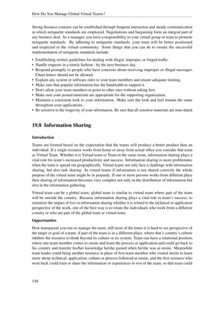 How Do You Manage Global Virtual Teams?


Strong business contacts can be established through frequent interaction and steady communication
in which netiquette standards are employed. Negotiations and bargaining form an integral part of
any business deal. As a manager, you have a responsibility to your virtual group or team to promote
netiquette standards. By adhering to netiquette standards, your team will be better positioned
and respected in the virtual community. Some things that you can do to ensure the successful
implementation of netiquette standards include:
• Establishing written guidelines for dealing with illegal, improper, or forged trafﬁc.
• Handle requests in a timely fashion - by the next business day.
• Respond promptly to people who have concerns about receiving improper or illegal messages.
  Chain letters should not be allowed.
• Explain any system or software rules to your team members and ensure adequate training.
• Make sure that popular information has the bandwidth to support it.
• Don't allow your team members to point to other sites without asking ﬁrst.
• Make sure your posted materials are appropriate for the supporting organization.
• Maintain a consistent look to your information. Make sure the look and feel remain the same
  throughout your applications.
• Be sensitive to the longevity of your information. Be sure that all sensitive materials are time-dated.


19.8 Information Sharing

Introduction
Teams are formed based on the expectation that the teams will produce a better product than an
individual. If a single resource works from home or away from actual ofﬁce you consider that team
as Virtual Team. Whether it is Virtual team or Team in the same room, information sharing plays a
vital role for team’s increased productivity and success. Information sharing is more problematic
when the team is spread out geographically. Virtual teams not only face a challenge with information
sharing, but also task sharing. In virtual teams if information is not shared correctly the whole
purpose of the virtual team might be in jeopardy. If one or more persons works from different place
then sharing of information becomes very complex not only in the distribution of information but
also in the information gathering.
Virtual team can be a global team; global team is similar to virtual team where part of the team
will be outside the country. Because information sharing plays a vital role in team’s success, to
minimize the impact of loss in information sharing whether it is related to the technical or application
perspective of the work, one of the best way is to rotate the individuals who work from a different
country or who are part of the global team or virtual team.
Opportunities
How transparent you run or manage the team, still most of the times it is hard to see perspective of
the target or goal of a team, if part of the team is in a different place, where that’s country’s culture
inhibits the resource to think beyond its culture or its system. Team can have a rotational position,
where one team member comes to onsite and learn the process or application and could go back to
his country and transfer his/her knowledge he/she gained when he/she was at onsite. Meanwhile
team leader could bring another resource in place of ﬁrst team member who visited onsite to learn
more about technical, application, culture or process followed at onsite, and the ﬁrst resource who
went back could train or share the information or experiences to rest of the team, so that team could



148
 