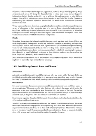 Establishing Ground Rules and Norms


understand better about the depth of process, application, technical things in the project why things
are done in such a way. By doing this the productivity of whole team would increase by proper
information sharing. Similar productivity can be achieved if team leader wants to bring different
resource from offshore team once or twice at different times for a period of 3-6 months. This system
would be very cost effective if the ratio of whole team is 1:5, which means, 5 on-site and 25 offshore
resources in a team.
Virtual teams can be more diversiﬁed geographically; because of this virtual team can bring more
variety of information to share among the team to its success. Team with similar background and
experience could bring the same information to the team which can be considered as redundant,
where you could not see the edge in the team compared to the information sharing with virtual team
where chances of team could be from different backgrounds.
Pitfalls
Most of the time to share the information within the team, trust is one of the main factors. Unless you
know the person with whom you are working it is hard to tell what kind of personality is that resource.
Building a trust is easier when resources work together because you could know the person’s feeling
when you talk with them directly. If the resource is working from a remote location, it is hard to see
the reaction of that resource. In my work experience when I worked with remote employees many
times, I ponder to myself whether it is accurate to share this information or not, because I do not
know the person’s personality with whom I am working.
Most of the times virtual teams are on different time zones and because of time zones, information
might not be received at right time and could see delays.


19.9 Establishing Ground Rules and Norms

Introduction
A team to succeed in its goal, it should have ground rules and norms set for the team. Rules are
useful in determining what kind of behavior is acceptable in the team, how team members interact,
and when to interact in the team, which usually prevents misunderstandings and disagreement.
Opportunities
It is good to document the rules on common shared folder, so that every body could have access to
the network folder. When new member joins the team, it is easier for the person who is giving the
orientation to new team member know what the ground rules and norms of the team. Even when
experienced resources aren’t around him/her, still s/he could communicate well in the team as well
as outside team, if the ground rules and norms are shared with new member.
Need to outset regarding the cultural differences if the virtual team is globally placed and address the
styles on how to address if one arises.
Members in the virtual team should learn to trust one another to create an environment where one
should feel comfortable stating opinions and not personally attack each other. Should not penalize for
any miscommunication and should try to think with different perspectives. All members’ opinions
are to be considered equal. Disagreements and differences of opinions should be honored, should be
given a fair hearing, and conﬂicts should be resolved by a deﬁned process.




                                                                                                    149
 