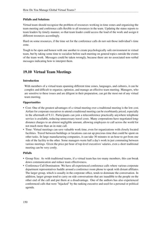 How Do You Manage Global Virtual Teams?


Pitfalls and Solutions
Virtual team should recognize the problem of resources working in time zones and organizing the
team meeting and conference calls ﬂexible to all resources in the team. Updating the status reports to
team leaders by timely manner, so that team leader could access the load of the work and assign it
different resources accordingly.
Hard on some resources, if the time set for the conference calls do not suit those individual’s time
zone.
Tough to be open and honest with one another to create psychologically safe environment in virtual
team, but by taking some time to socialize before each meeting on general topics outside the events
of the team work. Messages could be taken wrongly, because there are no associated non-verbal
messages indicating how to interpret them.


19.10 Virtual Team Meetings

Introduction
 With members of a virtual team spanning different time zones, languages, and cultures, it can be
 complex and difﬁcult to organize, optimize, and manage an effective team meeting. Managers, who
 are sensitive to these issues and are diligent in their preparation, can get the most out of any virtual
 team meeting.
Opportunities
• Cost: One of the greatest advantages of a virtual meeting over a traditional meeting is the low cost.
  Airfare for corporate executives to attend a traditional meeting can be exorbitantly priced, especially
  in the aftermath of 9.11. Participants can join a teleconference practically anywhere telephone
  service is available, reducing unnecessary travel costs. Many corporations have negotiated long-
  distance charges to an almost negligible amount, allowing employees to call across the world for
  not much more than an in-state call.
• Time: Virtual meetings can save valuable work time, even for organizations with closely located
  facilities. Travel between buildings or locations can eat up precious time that could be spent on
  other tasks. In large manufacturing companies, it can take 30 minutes to an hour to get from one
  side of the facility to the other. Some managers waste half a day's work in just commuting between
  various meetings. Given the price per hour of top-level executives' salaries, even a short traditional
  meeting can be very costly.
Pitfalls
• Group Size: As with traditional teams, if a virtual team has too many members, this can break
  down communication and reduce team effectiveness.
• Conference Call Domination: We have all experienced conference calls where various corporate
  department representatives huddle around a conference room phone to speak with distant afﬁliates.
  The larger group, which is usually in the corporate ofﬁce, tends to dominate the conversation. In
  addition, larger groups tend to carry on side conversations that are inaudible to the people on the
  other end of the call and put them at a disadvantage. One of the authors has also experienced
  conferenced calls that were "hijacked" by the ranking executive and used for a personal or political
  agenda.




150
 