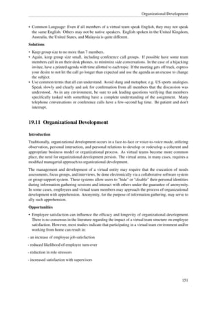 Organizational Development


• Common Language: Even if all members of a virtual team speak English, they may not speak
  the same English. Others may not be native speakers. English spoken in the United Kingdom,
  Australia, the United States, and Malaysia is quite different.
Solutions
• Keep group size to no more than 7 members.
• Again, keep group size small, including conference call groups. If possible have some team
  members call in on their desk phones, to minimize side conversations. In the case of a hijacking
  invitee, have a printed agenda with time allotted to each topic. If the meeting gets off track, express
  your desire to not let the call go longer than expected and use the agenda as an excuse to change
  the subject.
• Use common terms that all can understand. Avoid slang and metaphor, e.g. US sports analogies.
  Speak slowly and clearly and ask for conﬁrmation from all members that the discussion was
  understood. As in any environment, be sure to ask leading questions verifying that members
  speciﬁcally tasked with something have a complete understanding of the assignment. Many
  telephone conversations or conference calls have a few-second lag time. Be patient and don't
  interrupt.


19.11 Organizational Development

Introduction
Traditionally, organizational development occurs in a face-to-face or voice-to-voice mode, utilizing
observation, personal interaction, and personal relations to develop or redevelop a coherent and
appropriate business model or organizational process. As virtual teams become more common
place, the need for organizational development persists. The virtual arena, in many cases, requires a
modiﬁed managerial approach to organizational development.
The management and development of a virtual entity may require that the execution of needs
assessments, focus groups, and interviews, be done electronically via a collaborative software system
or group support system. These systems allow users to "hide" or "disable" their personal identities
during information gathering sessions and interact with others under the guarantee of anonymity.
In some cases, employees and virtual team members may approach the process of organizational
development with apprehension. Anonymity, for the purpose of information gathering, may serve to
ally such apprehension.
Opportunities
• Employee satisfaction can inﬂuence the efﬁcacy and longevity of organizational development.
  There is no consensus in the literature regarding the impact of a virtual team structure on employee
  satisfaction. However, most studies indicate that participating in a virtual team environment and/or
  working from home can result in:
- an increase of employee job satisfaction
- reduced likelihood of employee turn-over
- reduction in role stressors
- increased satisfaction with supervisors




                                                                                                    151
 
