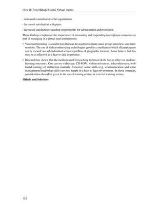 How Do You Manage Global Virtual Teams?


- increased commitment to the organization
- decreased satisfaction with peers
- decreased satisfaction regarding opportunities for advancement and promotion
These ﬁndings emphasize the importance of measuring and responding to employee outcomes as
part of managing in a virtual team environment.
• Videoconferencing is a useful tool that can be used to facilitate small group interviews and inter-
  ventions. The use of videoconferencing technologies provides a medium in which all participants
  can be viewed on each individual screen regardless of geographic location. Some believe that this
  may be as effective as a face-to-face experience.
• Research has shown that the medium used for teaching technical skills has no effect on students’
  learning outcomes. One can use videotape, CD-ROM, videoconferences, teleconferences, web-
  based training, or instruction manuals. However, some skills (e.g. communication and some
  management/leadership skills) are best taught in a face-to-face environment. In these instances,
  consideration should be given to the use of training centers or external training venues.
Pitfalls and Solutions




152
 