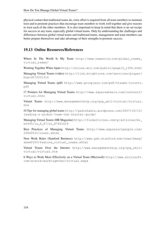 How Do You Manage Global Virtual Teams?


physical contact that traditional teams do, extra effort is required from all team members to maintain
trust and to promote practices that encourage team members to work well together and give reasons
to trust each of the other members. It is also important to keep in mind that there is no set recipe
for success in any team, especially global virtual teams. Only by understanding the challenges and
differences between global virtual teams and traditional teams, management and team members can
better prepare themselves and take advantage of their strengths to promote success.


19.13 Online Resources/References

Where In The World Is My Team http://www.tmaworld.com/global_teams_
virtual_teams/
Working Together When Apart http://online.wsj.com/public/page/2_1304.html
Managing Virtual Teams (video) http://link.brightcove.com/services/player/
bcpid572031310
Managing Virtual Teams (pdf) http://www.groupjazz.com/pdf/vteams-toronto.
pdf
17 Pointers for Managing Virtual Teams http://www.squarewheels.com/content2/
virtual.html
Virtual Teams http://www.managementhelp.org/grp_skll/virtual/virtual.
htm
10 Tips for managing global teams http://gadishamia.wordpress.com/2007/10/13/
leading-a-global-team-the-starter-guide/
Managing Virtual Teams (HR Magazine) http://findarticles.com/p/articles/mi_
m3495/is_6_47/ai_87461019
Best Practices of Managing Virtual Teams http://www.expressitpeople.com/
20040531/cover.shtml
New Work Rules (Stanford Business) http://www.gsb.stanford.edu/news/bmag/
sbsm0305/feature_virtual_teams.shtml
Virtual Teams Over the Internet http://www.managementhelp.org/grp_skll/
virtual/virtual.htm
6 Ways to Work More Effectively on a Virtual Team (Microsoft) http://www.microsoft.
com/atwork/worktogether/virtual.mspx




154
 