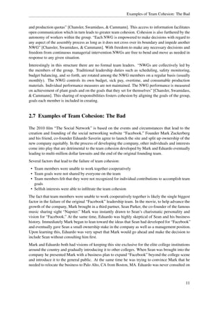 Examples of Team Cohesion: The Bad


and production quotas” [Chansler, Swamidass, & Cammann]. This access to information facilitates
open communication which in turn leads to greater team cohesion. Cohesion is also furthered by the
autonomy of workers within the group. “Each NWG is empowered to make decisions with regard to
any aspect of the assembly process as long as it does not cross over its boundary and impede another
NWG” [Chansler, Swamidass, & Cammann]. With freedom to make any necessary decisions and
freedom from continuous managerial intervention NWGs are free to bend and move as needed in
response to any given situation.
Interestingly in this structure there are no formal team leaders. “NWGs are collectively led by
the members of the group. Traditional leadership duties such as scheduling, safety monitoring,
budget balancing, and so forth, are rotated among the NWG members on a regular basis (usually
monthly). The NWG controls its own budget, sick pay, overtime, and consumable production
materials. Individual performance measures are not maintained. The NWG performance is measured
on achievement of plant goals and on the goals that they set for themselves” [Chansler, Swamidass,
& Cammann]. This sharing of responsibilities fosters cohesion by aligning the goals of the group,
goals each member is included in creating.


2.7 Examples of Team Cohesion: The Bad

The 2010 ﬁlm “The Social Network” is based on the events and circumstances that lead to the
creation and founding of the social networking website “Facebook.” Founder Mark Zuckerberg
and his friend, co-founder Eduardo Saverin agree to launch the site and split up ownership of the
new company equitably. In the process of developing the company, other individuals and interests
come into play that are detrimental to the team cohesion developed by Mark and Eduardo eventually
leading to multi-million dollar lawsuits and the end of the original founding team.
Several factors that lead to the failure of team cohesion:
 • Team members were unable to work together cooperatively
 • Team goals were not shared by everyone on the team
 • Team members felt that they were not recognized for individual contributions to accomplish team
   goals
 • Selﬁsh interests were able to inﬁltrate the team cohesion
The fact that team members were unable to work cooperatively together is likely the single biggest
factor in the failure of the original “Facebook” leadership team. In the movie, to help advance the
growth of the company, Mark brought in a third partner, Sean Parker, the co-founder of the famous
music sharing sight “Napster.” Mark was instantly drawn to Sean’s charismatic personality and
vision for “Facebook.” At the same time, Eduardo was highly skeptical of Sean and his business
history. Immediately Mark began to lean toward the ideas that Sean had developed for “Facebook”
and eventually gave Sean a small ownership stake in the company as well as a management position.
Upon learning this, Eduardo was very upset that Mark would go ahead and make the decision to
include Sean without consulting him ﬁrst.
Mark and Eduardo both had visions of keeping this site exclusive for the elite college institutions
around the country and gradually introducing it to other colleges. When Sean was brought into the
company he presented Mark with a business plan to expand “Facebook” beyond the college scene
and introduce it to the general public. At the same time he was trying to convince Mark that he
needed to relocate the business to Palo Alto, CA from Boston, MA. Eduardo was never consulted on



                                                                                                 11
 
