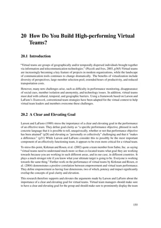 20 How Do You Build High-performing Virtual
   Teams?

20.1 Introduction

“Virtual teams are groups of geographically and/or temporally dispersed individuals brought together
via information and telecommunication technologies.” (Piccoli and Ives, 2003, p365) Virtual teams
are increasingly becoming a key feature of projects in modern organizations, while the landscape
of communication tools continues to change dramatically. The beneﬁts of virtualization include
diversity of perspectives, large member selection pool, extended hours of productivity, and reduced
transportation costs.
However, many new challenges arise, such as difﬁculty in performance monitoring, disappearance
of social cues, member isolation and anonymity, and technology issues. In addition, virtual teams
must deal with cultural, temporal, and geographic barriers. Using a framework based on Larson and
LaFasto’s Teamwork, conventional team strategies have been adapted for the virtual context to help
virtual team leaders and members overcome these challenges.


20.2 A Clear and Elevating Goal

Larson and LaFasto (1989) stress the importance of a clear and elevating goal in the performance
of an effective team. They deﬁne goal clarity as “a speciﬁc performance objective, phrased in such
concrete language that it is possible to tell, unequivocally, whether or not that performance objective
has been attained” (p28) and elevating as “personally or collectively” challenging and that it “makes
a difference.” (p31) While Larson and LaFasto consider this to possibly be the most important
component of an effectively functioning team, it appears to be even more critical for a virtual team.
To stress this point, Kirkman and Rosen, et al. (2002) quote a team member from Sabre, Inc. as saying
“virtual teams need to understand much more so than co-located teams what goal they are working
towards because you are working in such different areas, and in our case, in different countries. It
plays a much stronger role if you know what your ultimate target is going to be. Everyone is working
towards the same thing.” Further work on the performance of virtual teams by Kirkman and Rosen, et
al. (2004) demonstrates a positive correlation between empowerment and virtual team performance.
They deﬁne empowerment as having four dimensions, two of which, potency and impact signiﬁcantly
overlap the concepts of goal clarity and elevation.
This research therefore supports and elevates the arguments made by Larson and LaFasto about the
importance of a clear and elevating goal for virtual teams. Virtual team managers should make sure
to have a clear and elevating goal for the group and should make sure to prominently display the team




                                                                                                  155
 