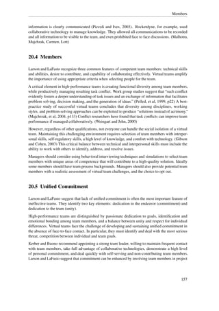 Members


information is clearly communicated (Piccoli and Ives, 2003). Rocketdyne, for example, used
collaborative technology to manage knowledge. They allowed all communications to be recorded
and all information to be visible to the team, and even prohibited face to face discussions. (Malhotra,
Majchzak, Carmen, Lott)


20.4 Members

Larson and LaFasto recognize three common features of competent team members: technical skills
and abilities, desire to contribute, and capability of collaborating effectively. Virtual teams amplify
the importance of using appropriate criteria when selecting people for the team.
A critical element in high-performance teams is creating functional diversity among team members,
while productively managing resulting task conﬂict. Work group studies suggest that “such conﬂict
evidently fosters a deeper understanding of task issues and an exchange of information that facilitates
problem solving, decision making, and the generation of ideas.” (Pelled, et al, 1999, p22) A best-
practice study of successful virtual teams concludes that diversity among disciplines, working
styles, and problem-solving approaches can be exploited to produce “solutions instead of acrimony.”
(Majchrzak, et al, 2004, p133) Conﬂict researchers have found that task conﬂicts can improve team
performance if managed collaboratively. (Weingart and Jehn, 2000)
However, regardless of other qualiﬁcations, not everyone can handle the social isolation of a virtual
team. Maintaining this challenging environment requires selection of team members with interper-
sonal skills, self-regulatory skills, a high level of knowledge, and comfort with technology. (Gibson
and Cohen, 2003) This critical balance between technical and interpersonal skills must include the
ability to work with others to identify, address, and resolve issues.
Managers should consider using behavioral interviewing techniques and simulations to select team
members with unique areas of competence that will contribute to a high-quality solution. Ideally
some members should have team process backgrounds. Managers should also provide potential team
members with a realistic assessment of virtual team challenges, and the choice to opt out.


20.5 Uniﬁed Commitment

Larson and LaFasto suggest that lack of uniﬁed commitment is often the most important feature of
ineffective teams. They identify two key elements: dedication to the endeavor (commitment) and
dedication to the team (unity).
High-performance teams are distinguished by passionate dedication to goals, identiﬁcation and
emotional bonding among team members, and a balance between unity and respect for individual
differences. Virtual teams face the challenge of developing and sustaining uniﬁed commitment in
the absence of face-to-face contact. In particular, they must identify and deal with the most serious
threat, competition between individual and team goals.
Kerber and Buono recommend appointing a strong team leader, willing to maintain frequent contact
with team members, take full advantage of collaborative technologies, demonstrate a high level
of personal commitment, and deal quickly with self-serving and non-contributing team members.
Larson and LaFasto suggest that commitment can be enhanced by involving team members in project




                                                                                                   157
 
