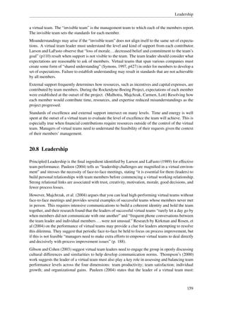Leadership


a virtual team. The “invisible team” is the management team to which each of the members report.
The invisible team sets the standards for each member.
Misunderstandings may arise if the “invisible team” does not align itself to the same set of expecta-
tions. A virtual team leader must understand the level and kind of support from each contributor.
Larson and LaFasto observe that “loss of morale. . . decreased belief and commitment to the team’s
goal” (p110) result when support is not visible to the team. The team leader should consider what
expectations are reasonable to ask of members. Virtual teams that span various companies must
create some form of “shared understanding” (Symons, 1997, p427) in order for members to develop a
set of expectations. Failure to establish understanding may result in standards that are not achievable
by all members.
External support frequently determines how resources, such as incentives and capital expenses, are
contributed by team members. During the Rocketdyne-Boeing Project, expectations of each member
were established at the outset of the project. (Malhotra, Majchzak, Carmen, Lott) Resolving how
each member would contribute time, resources, and expertise reduced misunderstandings as the
project progressed.
Standards of excellence and external support intersect on many levels. Time and energy is well
spent at the outset of a virtual team to evaluate the level of excellence the team will achieve. This is
especially true when ﬁnancial contributions require resources outside of the control of the virtual
team. Managers of virtual teams need to understand the feasibility of their requests given the context
of their members’ management.


20.8 Leadership

Principled Leadership is the ﬁnal ingredient identiﬁed by Larson and LaFasto (1989) for effective
team performance. Pauleen (2004) tells us “leadership challenges are magniﬁed in a virtual environ-
ment” and stresses the necessity of face-to-face meetings, stating “it is essential for them (leaders) to
build personal relationships with team members before commencing a virtual working relationship.
Strong relational links are associated with trust, creativity, motivation, morale, good decisions, and
fewer process losses.
However, Majchrzak, et al. (2004) argues that you can lead high-performing virtual teams without
face-to-face meetings and provides several examples of successful teams whose members never met
in person. This requires intensive communications to build a coherent identity and hold the team
together, and their research found that the leaders of successful virtual teams “rarely let a day go by
when members did not communicate with one another” and “frequent phone conversations between
the team leader and individual members . . . were not unusual.” Research by Kirkman and Rosen, et
al (2004) on the performance of virtual teams may provide a clue for leaders attempting to resolve
this dilemma. They suggest that periodic face-to-face be held to focus on process improvement, but
if this is not feasible “managers need to make extra efforts to empower virtual teams to deal directly
and decisively with process improvement issues” (p. 188).
Gibson and Cohen (2003) suggest virtual team leaders need to engage the group in openly discussing
cultural differences and similarities to help develop communication norms. Thompson’s (2000)
work suggests the leader of a virtual team must also play a key role in assessing and balancing team
performance levels across the four dimensions: team productivity; team satisfaction; individual
growth; and organizational gains. Pauleen (2004) states that the leader of a virtual team must:



                                                                                                    159
 