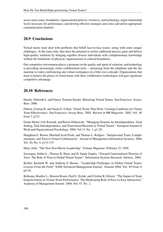 How Do You Build High-performing Virtual Teams?


assess team issues, boundaries, organizational policies, resources, and technology; target relationship
levels necessary for performance; and develop effective strategies and select and utilize appropriate
communication channels.


20.9 Conclusions

Virtual teams must deal with problems that befall face-to-face teams, along with some unique
challenges. At the same time, they have the potential to realize additional process gains and deliver
high-quality solutions by bringing together diverse individuals with complementary knowledge
without the limitations of physical, organizational or cultural boundaries.
Our competitive environment places a premium on the quality and speed of solutions, and technology
is providing increasingly richer collaboration tools – advancing from the telephone and the fax
machine to video conferencing and virtual workspaces in a little over a decade. Organizations that
learn to harness the power of virtual teams with these collaborative technologies will gain signiﬁcant
competitive advantage.


20.10 References

Duarte, Deborah L. and Nancy Tennant Snyder. Mastering Virtual Teams. San Francisco: Jossey-
Bass. 2006.
Gibson, Cristina B. and Susan G. Cohen. Virtual Teams That Work: Creating Conditions for Virtual
Team Effectiveness. San Francisco: Jossey-Bass. 2003. Review in HR Magazine. 2003, Vol. 48
Issue 7, p121.
Guido Hertel, Udo Konradt, and Borris Orlikowski. “Managing Distance by Interdependence: Goal
Setting, Task Interdependence, and Team-based Rewards in Virtual Teams”. European Journal of
Work and Organizational Psychology. 2004, Vol 13, No. 1, p1-28.
Houghton G. Brown, Marshall Scott Poole, and Thomas L. Rodgers. “Interpersonal Traits, Comple-
mentarity, and Trust in Virtual Collaboration”. Journal of Management Information Systems. 2004,
Vol. 20, No. 4. p115-137.
Huey, John. “The New Post-Heroic Leadership”. Fortune Magazine. February 21, 1994.
Jarvenpaa, Sirkka L., Thomas R. Shaw, and D. Sandy Staples. “Toward Contextualized Theories of
Trust: The Role of Trust in Global Virtual Teams”. Information Systems Research. Informs. 2004.
Kerber, Kenneth W. and Anthony F. Buono. “Leadership Challenges in Global Virtual Teams:
Lessons From the Field.” SAM Advanced Management Journal. Autumn 2004, Vol. 69 Issue 4,
p4-10.
Kirkman, Bradley L., Benson Rosen, Paul E. Tesluk, and Cristina B. Gibson. “The Impact of Team
Empowerment on Virtual Team Performance: The Moderating Role of Face-to-Face Interaction.”
Academy of Management Journal. 2004, Vol. 47, No. 2.




160
 
