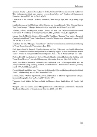References


Kirkman, Bradley L., Benson Rosen, Paul E. Tesluk, Cristina B. Gibson, and Simon O. McPherson.
“Five challenges to virtual team success: Lessons from Sabre, Inc.” Academy of Management
Executive. August 2002, Vol.16, No.3, p67-79.
Larson, Carl E. and Frank M. J. LaFasto. Teamwork: What must go right, what can go wrong. Sage,
1989.
Majchrzak, Ann, Arvind Malhotra, Jeffrey Stamps, and Jessica Lipnack. “Can Absence Make a
Team Grow Stronger?” Harvard Business Review. May 2004. Vol.82 Issue 5, p131-137.
Malhotra, Arvind, Ann Majchzak, Robert Carmen, and Vern Lott. “Radical innovation without
Collocation: A case Study at Boeing Rocketdyne”. MIS Quarterly. Vol.25, No.2 p229-249.
Massey, Anne P., Mitzi M. Montoya-Weiss, and Yu-Ting Hung. “Because Time Matters: Temporal
Coordination in Global Virtual Project Teams”. Journal of Management Information Systems. 2003.
Vol. 19, No. 4. p129-155.
McMahan, Kevin L. “Manage a Virtual Team”. Effective Communication and Information Sharing
in Virtual Teams. Journal of Accountancy. June 2005.
Paul, Souren, Imad M. Samarah, Priya Seetharaman and Peter P. Mykytyn. “An Empirical Investiga-
tion of Collaborative Conﬂict Management Style in Group Support System-Based Global Virtual
Teams”. Journal of Management Information Systems. Vol. 21 No. 3, Winter 2005 pp. 185 - 222.
Pauleen, David J. “An Inductively Derived Model of Leader-Initiated Relationship Building with
Virtual Team Members.” Journal of Management Information Systems. 2004, Vol. 20, No. 3.
Pelled, Lisa Hope, Kathleen M. Eisenhardt, and Katherine R. Xin. “Exploring the Black Box: An
Analysis of Work Group Diversity, Conﬂict, and Performance.” Administrative Science Quarterly.
March 1999, Vol.44 Issue 1, p1-28.
Piccoli, Gabriele and Blake Ives. “Trust and the Unintended Effects of Behavior Control in Virtual
Teams.” MIS Quarterly. Vol.27, No.3. September 2003.
Symons, Frank. “Virtual departments, power, and location in different organizational settings.”
Economic Geography. Vol. 73, No. 4, p427. October 1997.
Thompson, Leigh. Making the Team: A Guide for Managers. Upper Saddle River, NJ: Prentice Hall.
2000.
Weingart, Laurie and Karen A. Jehn. “Manage Intra-team Conﬂict through Collaboration.” Blackwell
Handbook of Principles of Organizational Behavior. 2000. p226-238.




                                                                                              161
 
