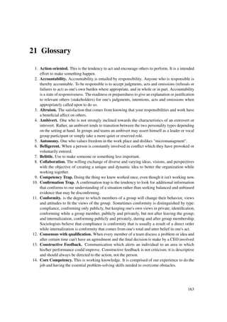 21 Glossary

 1. Action oriented. This is the tendency to act and encourage others to perform. It is a intended
    effort to make something happen.
 2. Accountability. Accountability is entailed by responsibility. Anyone who is responsible is
    thereby accountable. To be responsible is to accept judgments, acts and omissions (refusals or
    failures to act) as one's own burden where appropriate, and in whole or in part. Accountability
    is a state of responsiveness. The readiness or preparedness to give an explanation or justiﬁcation
    to relevant others (stakeholders) for one's judgments, intentions, acts and omissions when
    appropriately called upon to do so.
 3. Altruism. The satisfaction that comes from knowing that your responsibilities and work have
    a beneﬁcial affect on others.
 4. Ambivert. One who is not strongly inclined towards the characteristics of an extrovert or
    introvert. Rather, an ambivert tends to transition between the two personality types depending
    on the setting at hand. In groups and teams an ambivert may assert himself as a leader or vocal
    group participant or simply take a more quiet or reserved role.
 5. Autonomy. One who values freedom in the work place and dislikes "micromanagment".
 6. Belligerent. When a person is constantly involved in conﬂict which they have provoked or
    voluntarily entered.
 7. Belittle. Use to make someone or something less important.
 8. Collaboration. The willing exchange of diverse and varying ideas, visions, and perspectives
    with the objective of creating a unique and dynamic idea to better the organization while
    working together.
 9. Competency Trap. Doing the thing we knew worked once, even though it isn't working now.
10. Conﬁrmation Trap. A conﬁrmation trap is the tendency to look for additional information
    that conforms to our understanding of a situation rather than seeking balanced and unbiased
    evidence that may be disconﬁrming.
11. Conformity. is the degree to which members of a group will change their behavior, views
    and attitudes to ﬁt the views of the group. Sometimes conformity is distinguished by type:
    compliance, conforming only publicly, but keeping one's own views in private; identiﬁcation,
    conforming while a group member, publicly and privately, but not after leaving the group;
    and internalization, conforming publicly and privately, during and after group membership.
    Sociologists believe that compliance is conformity that is usually a result of a direct order
    while internalization is conformity that comes from one's total and utter belief in one's act.
12. Consensus with qualiﬁcation. When every member of a team discuss a problem or idea and
    after certain time can't have an agreedment and the ﬁnal decision is make by a CEO involved.
13. Constructive Feedback. Communication which alerts an individual to an area in which
    his/her performance could improve. Constructive feedback is not criticism; it is descriptive
    and should always be directed to the action, not the person.
14. Core Competency. This is working knowledge. It is comprised of our experience to do the
    job and having the essential problem-solving skills needed to overcome obstacles.




                                                                                                 163
 