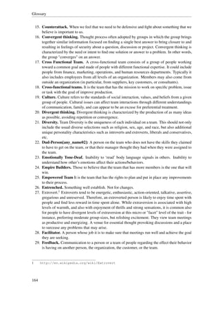 Glossary


    15. Counterattack. When we feel that we need to be defensive and ﬁght about something that we
        believe is important to us.
    16. Convergent thinking. Thought process often adopted by groups in which the group brings
        together similar information focused on ﬁnding a single best answer to bring closure to and
        resulting in feelings of security about a question, discussion or project. Convergent thinking is
        characterized by the need or intent to ﬁnd one solution or answer to a problem. In other words,
        the group "converges" on an answer.
    17. Cross Functional Team. A cross-functional team consists of a group of people working
        toward a common goal and made of people with different functional expertise. It could include
        people from ﬁnance, marketing, operations, and human resources departments. Typically it
        also includes employees from all levels of an organization. Members may also come from
        outside an organization (in particular, from suppliers, key customers, or consultants).
    18. Cross-functional teams. It is the team that has the mission to work on speciﬁc problem, issue
        or task with the goal of improve production.
    19. Culture. Culture refers to the standards of social interaction, values, and beliefs from a given
        group of people. Cultural issues can affect team interactions through different understandings
        of communication, family, and can appear to be an excuse for preferential treatment.
    20. Divergent thinking. Divergent thinking is characterized by the production of as many ideas
        as possible, avoiding repetition or convergence.
    21. Diversity. Team Diversity is the uniqueness of each individual on a team. This should not only
        include the usual diverse selections such as religion, sex, age, and race, but also additional
        unique personality characteristics such as introverts and extroverts, liberals and conservatives,
        etc.
    22. Dud-Person[any_name02]: A person on the team who does not have the skills they claimed
        to have to get on the team, or that their manager thought they had when they were assigned to
        the team.
    23. Emotionally Tone-Deaf. Inability to ‘read’ body language signals in others. Inability to
        understand how other’s emotions affect their actions/behaviors.
    24. Empire Builders. Those to believe that the team that has more members is the one that will
        win.
    25. Empowered Team It is the team that has the rights to plan and put in place any improvements
        to their process.
    26. Entrenched. Something well establish. Not for changes.
    27. Extrovert.1 Extroverts tend to be energetic, enthusiastic, action-oriented, talkative, assertive,
        gregarious and unreserved. Therefore, an extroverted person is likely to enjoy time spent with
        people and ﬁnd less reward in time spent alone. While extraversion is associated with high
        levels of warmth, and also with enjoyment of thrills and strong sensations, it is common also
        for people to have divergent levels of extraversion at this micro or "facet" level of the trait - for
        instance, preferring moderate group-sizes, but relishing excitement. They view team meetings
        as productive and energizing. A venue for essential thought provoking discussions and a place
        to surcease any problems that may arise.
    28. Facilitator. A person whose job it is to make sure that meetings run well and achieve the goal
        they are seeking.
    29. Feedback. Communication to a person or a team of people regarding the effect their behavior
        is having on another person, the organization, the customer, or the team.


1      http://en.wikipedia.org/wiki/Extrovert




164
 