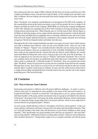Creating and Maintaining Team Cohesion


these propositions that were made to Mark. Eduardo felt like Sean was trying to push him out of the
company and inﬂuence many of the decisions made by Mark. As the company grew and others were
able to inﬂuence decision making, the team goals had clearly changed and not everyone shared the
same vision.
When “Facebook” was originally started Eduardo was designated as the CFO of the company. In
this responsibility he put up the initial seed money to get it off the ground. He was in charge of all
ﬁnances and bank accounts for the company. While Mark was moving the company headquarters
to Palo Alto, Eduardo was spending time in New York working on securing advertising contracts
with prominent advertising ﬁrms. When Eduardo goes to visit the team in Palo Alto he begins to
tell Mark all about the progress he has made with the advertisers but instead he is told all about the
work that Sean and Mark had accomplished and is essentially told that his time and work in New
York will not be needed. Eduardo felt like his contributions to the company and goals were not being
recognized. This drives Eduardo further and further from the team.
Throughout the life of the original leadership team there were many occasions where selﬁsh interests
were able to inﬁltrate team cohesion. Sean was the worst offender of this. Sean was one of the
founders of “Napster.” “Napster” was eventually forced to shut down and was facing many lawsuits
from the record industry. Sean saw an opportunity to work with Mark and Eduardo on “Facebook.”
Sean could see the potential that this venture had and also that he could inﬂuence the socially
introverted Mark by ﬁlling him with visions of big pay days and a life style full of privilege. At
times he appeared to try and relive his days of “Napster” and treated “Facebook” like it was his
own company and he was trying to accomplish the goals there that weren’t achievable at “Napster.”
After a party to celebrate the 1 millionth member of “Facebook,” Sean was arrested with several
other “Facebook” interns for possession of cocaine and was eventually dismissed from the company.
Through these actions, Sean clearly was acting in his own self interest and did not take into account
what the effects would be on the group or company. In many ways the selﬁsh actions of Sean drove
a wedge between Mark and Eduardo that eventually lead to lawsuits and the end of the original
leadership team. [The Social Network]


2.8 Conclusion

2.8.1 Ways to Increase Team Cohesion

Each group environment is different and will present different challenges. In order to create a
cohesive team unit it is important for team members to be aware of this and work towards it. In
Joseph Powell Stokes’s research, he found that “risk taking that occurs in a group, attraction to
individual members of the group, and the instrumental value of a group are all related to the cohesion
of the group”. He proposes that “increasing risk taking, intermember attraction, and the instrumental
value of a personal change group might lead to increased cohesion, which in turn might lead to
increase beneﬁts for group participants.” [Stokes]
As such, groups should attempt to foster an “atmosphere of tolerance and acceptance” so they can
assure openness and honesty and hence, increase their risk taking and intermember attraction. They
can “[reward] members who make risky self-disclosures or give honest feedback to other group
members”. They should make sure group members know that they are expected to “like each other”
and can help members “differentiate between not liking other members’ behaviors and not liking the
other members themselves”. Group leaders ought to act as examples and make sure that the group



12
 