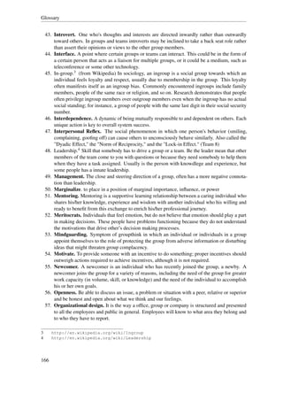 Glossary


    43. Introvert. One who's thoughts and interests are directed inwardly rather than outwardly
        toward others. In groups and teams introverts may be inclined to take a back seat role rather
        than assert their opinions or views to the other group members.
    44. Interface. A point where certain groups or teams can interact. This could be in the form of
        a certain person that acts as a liaison for multiple groups, or it could be a medium, such as
        teleconference or some other technology.
    45. In-group.3 (from Wikipedia) In sociology, an ingroup is a social group towards which an
        individual feels loyalty and respect, usually due to membership in the group. This loyalty
        often manifests itself as an ingroup bias. Commonly encountered ingroups include family
        members, people of the same race or religion, and so on. Research demonstrates that people
        often privilege ingroup members over outgroup members even when the ingroup has no actual
        social standing; for instance, a group of people with the same last digit in their social security
        number.
    46. Interdependence. A dynamic of being mutually responsible to and dependent on others. Each
        unique action is key to overall system success.
    47. Interpersonal Reﬂex. The social phenomenon in which one person's behavior (smiling,
        complaining, gooﬁng off) can cause others to unconsciously behave similarly. Also called the
        "Dyadic Effect," the "Norm of Reciprocity," and the "Lock-in Effect." (Team 8)
    48. Leadership.4 Skill that somebody has to drive a group or a team. Be the leader mean that other
        members of the team come to you with questions or because they need somebody to help them
        when they have a task assigned. Usually is the person with knowdlege and experience, but
        some people has a innate leadership.
    49. Management. The close and steering direction of a group, often has a more negative connota-
        tion than leadership.
    50. Marginalize. to place in a position of marginal importance, inﬂuence, or power
    51. Mentoring. Mentoring is a supportive learning relationship between a caring individual who
        shares his/her knowledge, experience and wisdom with another individual who his willing and
        ready to beneﬁt from this exchange to enrich his/her professional journey.
    52. Meritocrats. Individuals that feel emotion, but do not believe that emotion should play a part
        in making decisions. These people have problems functioning because they do not understand
        the motivations that drive other’s decision making processes.
    53. Mindguarding. Symptom of groupthink in which an individual or individuals in a group
        appoint themselves to the role of protecting the group from adverse information or disturbing
        ideas that might threaten group complacency.
    54. Motivate. To provide someone with an incentive to do something; proper incentives should
        outweigh actions required to achieve incentives, although it is not required.
    55. Newcomer. A newcomer is an individual who has recently joined the group, a newby. A
        newcomer joins the group for a variety of reasons, including the need of the group for greater
        work capacity (in volume, skill, or knowledge) and the need of the individual to accomplish
        his or her own goals.
    56. Openness. Be able to discuss an issue, a problem or situation with a peer, relative or superior
        and be honest and open about what we think and our feelings.
    57. Organizational design. It is the way a ofﬁce, group or company is structured and presented
        to all the employees and public in general. Employees will know to what area they belong and
        to who they have to report.

3      http://en.wikipedia.org/wiki/Ingroup
4      http://en.wikipedia.org/wiki/Leadership




166
 