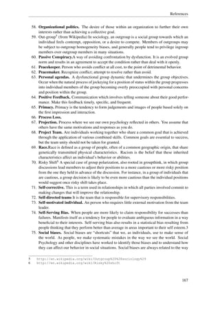 References


    58. Organizational politics. The desire of those within an organization to further their own
        interests rather than achieving a collective goal.
    59. Out-group5 (from Wikipedia) In sociology, an outgroup is a social group towards which an
        individual feels contempt, opposition, or a desire to compete. Members of outgroups may
        be subject to outgroup homogeneity biases, and generally people tend to privilege ingroup
        members over outgroup members in many situations.
    60. Passive Conspiracy.A way of avoiding confrontation by dysfunction. It is an evolved group
        norm and results in an agreement to accept the condition rather than deal with it openly.
    61. Peacekeeper. Person who avoids conﬂict at all cost, to the point of detrimental behavior.
    62. Peacemaker. Recognize conﬂict; attempt to resolve rather than avoid.
    63. Personal agendas. A dysfunctional group dynamic that undermines the group objectives.
        Occur when the natural process of jockeying for a position of status within the group progresses
        into individual members of the group becoming overly preoccupied with personal concerns
        and position within the group.
    64. Positive Feedback. Communication which involves telling someone about their good perfor-
        mance. Make this feedback timely, speciﬁc, and frequent.
    65. Primacy. Primacy is the tendency to form judgements and images of people based solely on
        the ﬁrst impression and interaction.
    66. Process Loss.
    67. Projection. Process where we see our own psychology reﬂected in others. You assume that
        others have the same motivations and responses as you do.
    68. Project Team. Are individuals working together who share a common goal that is achieved
        through the application of various combined skills. Common goals are essential to success,
        but the team unity should not be taken for granted.
    69. Race.Race is deﬁned as a group of people, often of a common geographic origin, that share
        genetically transmitted physical characteristics. Racism is the belief that these inherited
        characteristics affect an individual’s behavior or abilities.
    70. Risky Shift6 A special case of group polarization, also rooted in groupthink, in which group
        discussions lead members to adjust their positions to a more cautious or more risky position
        from the one they held in advance of the discussion. For instance, in a group of individuals that
        are cautious, a group decision is likely to be even more cautious than the individual positions
        would suggest once risky shift takes place.
    71. Self-corrective. This is a term used in relationships in which all parties involved commit to
        making changes that will improve the relationship.
    72. Self-directed teams It is the team that is responsible for supervisory responsibilities.
    73. Self-motivated individual. An person who requires little external motivation from the team
        leader.
    74. Self-Serving Bias. When people are more likely to claim responsibility for successes than
        failures. Manifests itself as a tendency for people to evaluate ambiguous information in a way
        beneﬁcial to their interests. Self-serving bias also results in a statistical bias resulting from
        people thinking that they perform better than average in areas important to their self esteem.3
    75. Social biases. Social biases are “shortcuts” that we, as individuals, use to make sense of
        the world. As people, we make systematic mistakes in the way we see the world. Social
        Psychology and other disciplines have worked to identify those biases and to understand how
        they can affect our behavior in social situations. Social biases are always related to the way

5      http://en.wikipedia.org/wiki/Outgroup%20%28sociology%29
6      http://en.wikipedia.org/wiki/Risky%20shift




                                                                                                    167
 