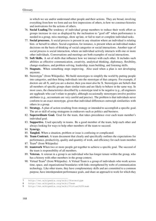 Glossary


          in which we see and/or understand other people and their actions. They are broad, involving
          everything from how we form and use ﬁrst impressions of others, to how we construct histories
          and motivations for the actions of others.
    76.   Social Loaﬁng.The tendency of individual group members to reduce their work effort as
          groups increase in size as displayed by the inclination to "goof off" when performance is
          needed in a group, miss meetings, show up late, or fail to start or complete individual tasks.
    77.   Social processes. A social process is present in any situation where an individual is relating
          him- or herself to others. Social cognition, for instance, is present when an individual makes
          decisions on the basis of thinking of social categories or social interactions. Another type of
          social process is social interaction, where an individual actively interacts with one or more
          other individuals. Conversations and meetings are both examples of social interactions.
    78.   Soft Skills. A set of skills that inﬂuence how we interact with each other. It includes such
          abilities as effective communication, creativity, analytical thinking, diplomacy, ﬂexibility,
          change-readiness, and problem solving, leadership, team building, and listening skills.
    79.   Stagnate. When something stops improving. Also used when a plan is not developing
          anymore.
    80.   Stereotype7 (from Wikipedia). We build stereotypes to simplify the world by putting people
          into categories, and then ﬁtting individuals into the stereotype of that category. For example, if
          doctors are all X, and you are a doctor, then you must also be X. Stereotypes are beliefs that
          all members of speciﬁc groups share similar traits and are likely to behave in the same way. In
          most cases, the characteristics described by a stereotype tend to be negative (e.g., all engineers
          are eggheads who can’t relate to people), although occasionally stereotypes involve positive
          attributes (e.g., accountants are very careful and precise). The problem is that individuals never
          conform to an exact stereotype, given that individual differences outweigh similarities with
          others in a group.
    81.   Strategy. A plan of action resulting from strategy or intended to accomplish a speciﬁc goal.
          The art or skill of using stratagems in endeavors such as politics and business.
    82.   Superordinate Goal. Goal for the team, that takes precedence over each team member’s
          individual goal.
    83.   Supportive. Used specially in teams. Be a good member of the team, help each other and
          always looking for ways to help other members of the team to succeed.
    84.   Synergy.
    85.   Tangled. When a situation, problem or issue is confusing or complicated.
    86.   Team Contract. A team document that clearly and speciﬁcally outlines the expectations for
          performance, productivity, quality and quantity of work, and efﬁciency for each team member.
    87.   Team8 (from Wikipedia)
    88.   teamwork When two or more people get together to achieve a speciﬁc goal. The succeed of
          the team is responsibility of all members.
    89.   Veteran. A veteran in a group is an individual who has longer tenure within the group, who
          has a history with other members in the group context.
    90.   Virtual Team9 (from Wikipedia). A Virtual Team is a group of individuals who work across
          time, space, and organizational boundaries with links strengthened by webs of communication
          technology. Like other teams, they have complementary skills and are committed to a common
          purpose, have interdependent performance goals, and share an approach to work for which they

7         http://en.wikipedia.org/wiki/Stereotype
8         http://en.wikipedia.org/wiki/Team
9         http://en.wikipedia.org/wiki/Virtual%20team




168
 
