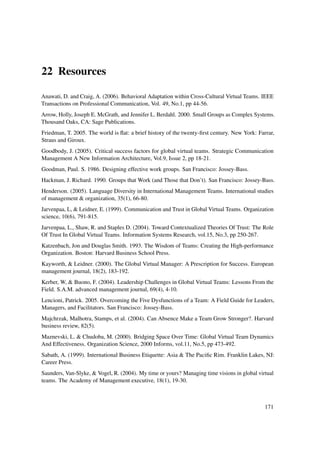 22 Resources

Anawati, D. and Craig, A. (2006). Behavioral Adaptation within Cross-Cultural Virtual Teams. IEEE
Transactions on Professional Communication, Vol. 49, No.1, pp 44-56.
Arrow, Holly, Joseph E. McGrath, and Jennifer L. Berdahl. 2000. Small Groups as Complex Systems.
Thousand Oaks, CA: Sage Publications.
Friedman, T. 2005. The world is ﬂat: a brief history of the twenty-ﬁrst century. New York: Farrar,
Straus and Giroux.
Goodbody, J. (2005). Critical success factors for global virtual teams. Strategic Communication
Management A New Information Architecture, Vol.9, Issue 2, pp 18-21.
Goodman, Paul. S. 1986. Designing effective work groups. San Francisco: Jossey-Bass.
Hackman, J. Richard. 1990. Groups that Work (and Those that Don’t). San Francisco: Jossey-Bass.
Henderson. (2005). Language Diversity in International Management Teams. International studies
of management & organization, 35(1), 66-80.
Jarvenpaa, L, & Leidner, E. (1999). Communication and Trust in Global Virtual Teams. Organization
science, 10(6), 791-815.
Jarvenpaa, L., Shaw, R. and Staples D. (2004). Toward Contextualized Theories Of Trust: The Role
Of Trust In Global Virtual Teams. Information Systems Research, vol.15, No.3, pp 250-267.
Katzenbach, Jon and Douglas Smith. 1993. The Wisdom of Teams: Creating the High-performance
Organization. Boston: Harvard Business School Press.
Kayworth, & Leidner. (2000). The Global Virtual Manager: A Prescription for Success. European
management journal, 18(2), 183-192.
Kerber, W, & Buono, F. (2004). Leadership Challenges in Global Virtual Teams: Lessons From the
Field. S.A.M. advanced management journal, 69(4), 4-10.
Lencioni, Patrick. 2005. Overcoming the Five Dysfunctions of a Team: A Field Guide for Leaders,
Managers, and Facilitators. San Francisco: Jossey-Bass.
Majchrzak, Malhotra, Stamps, et al. (2004). Can Absence Make a Team Grow Stronger?. Harvard
business review, 82(5).
Maznevski, L. & Chudoba, M. (2000). Bridging Space Over Time: Global Virtual Team Dynamics
And Effectiveness. Organization Science, 2000 Informs, vol.11, No.5, pp 473-492.
Sabath, A. (1999). International Business Etiquette: Asia & The Paciﬁc Rim. Franklin Lakes, NJ:
Career Press.
Saunders, Van-Slyke, & Vogel, R. (2004). My time or yours? Managing time visions in global virtual
teams. The Academy of Management executive, 18(1), 19-30.



                                                                                              171
 