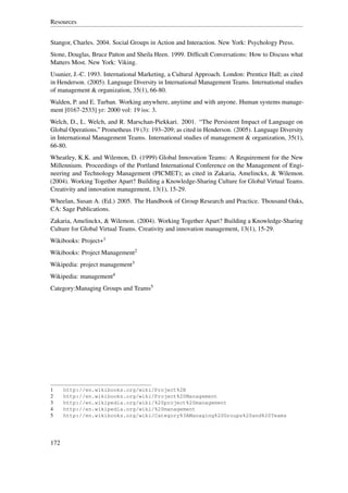 Resources


Stangor, Charles. 2004. Social Groups in Action and Interaction. New York: Psychology Press.
Stone, Douglas, Bruce Patton and Sheila Heen. 1999. Difﬁcult Conversations: How to Discuss what
Matters Most. New York: Viking.
Usunier, J.-C. 1993. International Marketing, a Cultural Approach. London: Prentice Hall; as cited
in Henderson. (2005). Language Diversity in International Management Teams. International studies
of management & organization, 35(1), 66-80.
Walden, P. and E. Turban. Working anywhere, anytime and with anyone. Human systems manage-
ment [0167-2533] yr: 2000 vol: 19 iss: 3.
Welch, D., L. Welch, and R. Marschan-Piekkari. 2001. “The Persistent Impact of Language on
Global Operations.” Prometheus 19 (3): 193–209; as cited in Henderson. (2005). Language Diversity
in International Management Teams. International studies of management & organization, 35(1),
66-80.
Wheatley, K.K. and Wilemon, D. (1999) Global Innovation Teams: A Requirement for the New
Millennium. Proceedings of the Portland International Conference on the Management of Engi-
neering and Technology Management (PICMET); as cited in Zakaria, Amelinckx, & Wilemon.
(2004). Working Together Apart? Building a Knowledge-Sharing Culture for Global Virtual Teams.
Creativity and innovation management, 13(1), 15-29.
Wheelan, Susan A. (Ed.) 2005. The Handbook of Group Research and Practice. Thousand Oaks,
CA: Sage Publications.
Zakaria, Amelinckx, & Wilemon. (2004). Working Together Apart? Building a Knowledge-Sharing
Culture for Global Virtual Teams. Creativity and innovation management, 13(1), 15-29.
Wikibooks: Project+1
Wikibooks: Project Management2
Wikipedia: project management3
Wikipedia: management4
Category:Managing Groups and Teams5




1     http://en.wikibooks.org/wiki/Project%2B
2     http://en.wikibooks.org/wiki/Project%20Management
3     http://en.wikipedia.org/wiki/%20project%20management
4     http://en.wikipedia.org/wiki/%20management
5     http://en.wikibooks.org/wiki/Category%3AManaging%20Groups%20and%20Teams




172
 