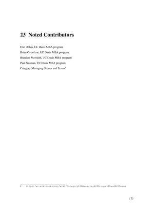 23 Noted Contributors

Eric Dolan, UC Davis MBA program
Brian Gyoerkoe, UC Davis MBA program
Brandon Meredith, UC Davis MBA program
Paul Nasman, UC Davis MBA program
Category:Managing Groups and Teams1




1   http://en.wikibooks.org/wiki/Category%3AManaging%20Groups%20and%20Teams




                                                                              173
 