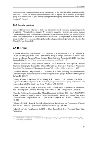 Referenes


composition and expectations of the group members are in line with risk-taking and intermember
attraction. “Leaders can maximize the instrumental value of a group for its members by having the
group focus explicitly on its goals and by helping redirect the group when members’ needs are not
being met”. [Stokes]


2.8.2 Potential problems

One possible caveat of cohesion is that when there is too much cohesion, groups are prone to
groupthink. “Groupthink is a tendency by groups to engage in a concurrence seeking manner.
Groupthink occurs when group members give priority to sustaining concordance and internal harmony
above critical examination of the issues under consideration”. [Groupthink] It is important for all
group members to be conscious of this pitfall and to take precautions to prevent such behavior. See
Ways to Prevent Groupthink.1


2.9 Referenes

[Chansler, Swamidass, & Cammann. 2003] Chansler, P. A., Swamidass, P. M., & Cammann, C.
(2003). Self-Managing Work Teams : An Empirical Study of Group Cohesiveness in Natural Work
Groups at a Harley-Davidson Motor Company Plant. Retrieved November 25, 2010, from Sage
Journals Online: http://sgr.sagepub.com/content/34/1/101
[Harrison, Price & Bell, 1998] Harrison, David A.; Price, Kenneth H.; Bell, Myrtle P. “Beyond
Relational Demography: Time and the Effects of Surface- and Deep-Level Diversity on Work Group
Cohesion”, The Academy of Management Journal, Vol. 41, No. 1 (Feb., 1998), pp. 96-107
[Milliken & Martins, 1996] Milliken, F. J., & Martins, L. L. 1996. Searching for common threads:
Understanding the multiple effects of diversity in organizational groups. Academy of Management
Review, 21: 402-433
[Terborg, Castore, & DeNinno, 1976] Terborg, J. R., Castore, C., & DeNinno, J. A. 1976. A
longitudinal ﬁeld investigation of the impact of group composition on group performance and
cohesion. Journal of Personality and Social Psychology, 34: 782-790.
[Friedley, Sheryl A. and Bruce B. Manchester. 2005] Friedley, Sheryl A. and Bruce B. Manchester.
2005. Building Team Cohesion: Becoming “We” Instead of “Me”. George Mason University.
[Chansler, Phillip A., Swamidass, Paul M., and Cammann, Cortlandt. 2003] SELF-MANAGING
WORK TEAMS:An Empirical Study of Group Cohesiveness in “Natural Work Groups” at a Harley-
Davidson Motor Company Plant.SMALL GROUP RESEARCH, Vol. 34 No. 1, February 2003
101-120
[Salancik, Gerald R.] Salancik, Gerald R. Organizational Socialization and Commitment: Commit-
ment and the Control of Organizational Behavior and Belief. pp. 284-290
[LaFasto] LaFasto, F., & Larson, C. (2001). When Teams Work Best. Thousand Oaks: Sage
Publications


     http://en.wikibooks.org/wiki/Managing_Groups_and_Teams/Groupthink#WAYS_TO_
1
     PREVENT_GROUPTHINK



                                                                                                13
 