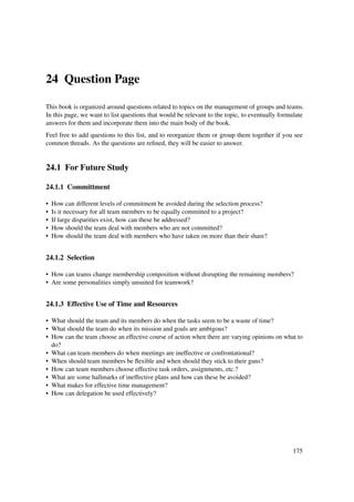 24 Question Page

This book is organized around questions related to topics on the management of groups and teams.
In this page, we want to list questions that would be relevant to the topic, to eventually formulate
answers for them and incorporate them into the main body of the book.
Feel free to add questions to this list, and to reorganize them or group them together if you see
common threads. As the questions are reﬁned, they will be easier to answer.


24.1 For Future Study

24.1.1 Committment

•   How can different levels of commitment be avoided during the selection process?
•   Is it necessary for all team members to be equally committed to a project?
•   If large disparities exist, how can these be addressed?
•   How should the team deal with members who are not committed?
•   How should the team deal with members who have taken on more than their share?


24.1.2 Selection

• How can teams change membership composition without disrupting the remaining members?
• Are some personalities simply unsuited for teamwork?


24.1.3 Effective Use of Time and Resources

• What should the team and its members do when the tasks seem to be a waste of time?
• What should the team do when its mission and goals are ambigous?
• How can the team choose an effective course of action when there are varying opinions on what to
  do?
• What can team members do when meetings are ineffective or confrontational?
• When should team members be ﬂexible and when should they stick to their guns?
• How can team members choose effective task orders, assignments, etc.?
• What are some hallmarks of ineffective plans and how can these be avoided?
• What makes for effective time management?
• How can delegation be used effectively?




                                                                                               175
 