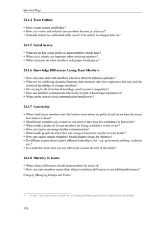 Question Page


24.1.4 Team Culture

• How is team culture established?
• How can remote and isolated team members become acculturated?
• Is/should culture be established at the outset? Can culture be changed later on?


24.1.5 Social Graces

• What are the key social graces all team members should have?
• What social criteria are important when selecting members?
• What can teams do when members lack proper social graces?


24.1.6 Knowledge Differences Among Team Members

• How can teams deal with members who have different technical aptitudes?
• What are the conﬂicting dynamics between older members who have experience, but may lack the
  technical knowledge of younger members?
• Do varying levels of technical knowlege result in power inequalities?
• How can members communicate effectively in light of knowledge asymmetries?
• What can be done to avoid communication breakdowns?


24.1.7 Leadership

• What should team members do if the leaders motivations are political and do not have the teams
  best interest at heart?
• Should team members ask a leader to step down if they have lost conﬁdence in him or her?
• What should a leader do if team members are losing conﬁdence in him or her?
• How can leaders encourage healthy communication?
• What should people do when their role changes from team member to team leader?
• How can leaders remain objective? Should leaders always be objective?
• Do different organizations require different leadership styles -- eg. government, military, academia
  etc.?
• In a leaderless team, how can one effectively assume the role of the leader?


24.1.8 Diversity in Teams

• What cultural differences should team members be aware of?
• How can team members ensure that cultural or political differences to not inhibit performance?
Category:Managing Groups and Teams1




1     http://en.wikibooks.org/wiki/Category%3AManaging%20Groups%20and%20Teams




176
 