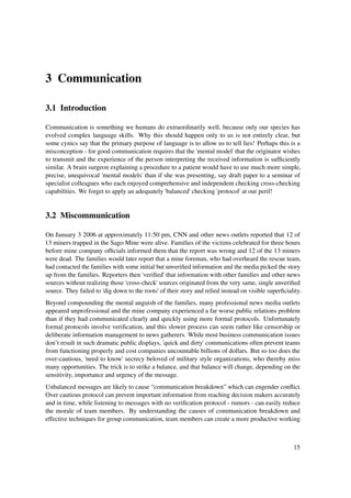 3 Communication

3.1 Introduction

Communication is something we humans do extraordinarily well, because only our species has
evolved complex language skills. Why this should happen only to us is not entirely clear, but
some cynics say that the primary purpose of language is to allow us to tell lies! Perhaps this is a
misconception - for good communication requires that the 'mental model' that the originator wishes
to transmit and the experience of the person interpreting the received information is sufﬁciently
similar. A brain surgeon explaining a procedure to a patient would have to use much more simple,
precise, unequivocal 'mental models' than if she was presenting, say draft paper to a seminar of
specialist colleagues who each enjoyed comprehensive and independent checking cross-checking
capabilities. We forget to apply an adequately 'balanced' checking 'protocol' at our peril!


3.2 Miscommunication

On January 3 2006 at approximately 11:50 pm, CNN and other news outlets reported that 12 of
13 miners trapped in the Sago Mine were alive. Families of the victims celebrated for three hours
before mine company ofﬁcials informed them that the report was wrong and 12 of the 13 miners
were dead. The families would later report that a mine foreman, who had overheard the rescue team,
had contacted the families with some initial but unveriﬁed information and the media picked the story
up from the families. Reporters then 'veriﬁed' that information with other families and other news
sources without realizing those 'cross-check' sources originated from the very same, single unveriﬁed
source. They failed to 'dig down to the roots' of their story and relied instead on visible superﬁciality.
Beyond compounding the mental anguish of the families, many professional news media outlets
appeared unprofessional and the mine company experienced a far worse public relations problem
than if they had communicated clearly and quickly using more formal protocols. Unfortunately
formal protocols involve veriﬁcation, and this slower process can seem rather like censorship or
deliberate information management to news gatherers. While most business communication issues
don’t result in such dramatic public displays, 'quick and dirty' communications often prevent teams
from functioning properly and cost companies uncountable billions of dollars. But so too does the
over-cautious, 'need to know' secrecy beloved of military style organizations, who thereby miss
many opportunities. The trick is to strike a balance, and that balance will change, depending on the
sensitivity, importance and urgency of the message.
Unbalanced messages are likely to cause “communication breakdown” which can engender conﬂict.
Over cautious protocol can prevent important information from reaching decision makers accurately
and in time, while listening to messages with no veriﬁcation protocol - rumors - can easily reduce
the morale of team members. By understanding the causes of communication breakdown and
effective techniques for group communication, team members can create a more productive working



                                                                                                      15
 