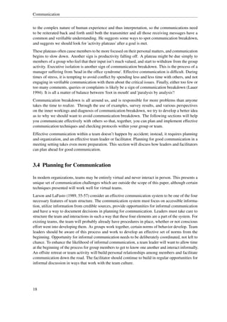 Communication


to the complex nature of human experience and thus interpretation, so the communications need
to be reiterated back and forth until both the transmitter and all those receiving messages have a
common and veriﬁable understanding. He suggests some ways to spot communication breakdown,
and suggests we should look for 'activity plateaus' after a goal is met.
These plateaus often cause members to be more focused on their personal matters, and communication
begins to slow down. Another sign is productivity falling off. A plateau might be due simply to
members of a group who feel that their input isn’t much valued, and start to withdraw from the group
activity. Executive isolation is another sign of communication breakdown. This is the process of a
manager suffering from 'head in the ofﬁce syndrome'. Effective communication is difﬁcult. During
times of stress, it is tempting to avoid conﬂict by spending less and less time with others, and not
engaging in veriﬁable communication with them about the critical issues. Finally, either too few or
too many comments, queries or complaints is likely be a sign of communication breakdown (Lauer
1994). It is all a matter of balance between 'foot in mouth' and 'paralysis by analysis'!
Communication breakdown is all around us, and is responsible for more problems than anyone
takes the time to realize. Through the use of examples, survey results, and various perspectives
on the inner workings and diagnosis of communication breakdown, we try to develop a better idea
as to why we should want to avoid communication breakdown. The following sections will help
you communicate effectively with others so that, together, you can plan and implement effective
communication techniques and checking protocols within your group or team.
Effective communication within a team doesn’t happen by accident; instead, it requires planning
and organization, and an effective team leader or facilitator. Planning for good communication in a
meeting setting takes even more preparation. This section will discuss how leaders and facilitators
can plan ahead for good communication.


3.4 Planning for Communication

In modern organizations, teams may be entirely virtual and never interact in person. This presents a
unique set of communication challenges which are outside the scope of this paper, although certain
techniques presented will work well for virtual teams.
Larson and LaFasto (1989, 55-57) consider an effective communication system to be one of the four
necessary features of team structure. The communication system must focus on accessible informa-
tion, utilize information from credible sources, provide opportunities for informal communication
and have a way to document decisions in planning for communication. Leaders must take care to
structure the team and interactions in such a way that these four elements are a part of the system. For
existing teams, the team will probably already have procedures in place, whether or not conscious
effort went into developing them. As groups work together, certain norms of behavior develop. Team
leaders should be aware of this process and work to develop an effective set of norms from the
beginning. Opportunity for informal communication needs to be deliberately coordinated, not left to
chance. To enhance the likelihood of informal communication, a team leader will want to allow time
at the beginning of the process for group members to get to know one another and interact informally.
An offsite retreat or team activity will build personal relationships among members and facilitate
communication down the road. The facilitator should continue to build in regular opportunities for
informal discussion in ways that work with the team culture.




18
 