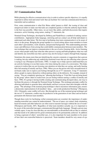 Communication


3.5 Communication Tools

While planning for effective communication is key in order to achieve speciﬁc objectives, it is equally
important to utilize tried and tested 'tools' that can facilitate 'live' real time communication between a
transmitter and an audience.
First, some communication is what Eric Birne called 'parent to child'- the issuing of clear and
unequivocal orders to make sure that tasks are completed quickly in what the authority ﬁgure thinks
is the best way possible. Other times, we act more like adults, and hold discussions that require
awareness, active listening, using names, making “I” statements, the
Nominal Group Technique, developed by Delbecq and VandeVen,is a method of ranking various
contributions. Appropriate body language, mirroring and eye contact can all help individuals to
understand each other better. The ﬁrst step in facilitating clear team communication is to be aware of
who is in the group. Bringing the group together in a social setting allows team members to learn
each other’s personalities, work situation, and personal background. This understanding prevents
issues and differences from arising that could inhibit communication between team members. The
next technique that can improve communication is the use of active listening skills. Active listening
occurs when people really hear what the other person is saying and both paraphrase what was said
and identify any nonverbal cues that a person may also be trying to express through body language.
Sometimes this means more than just identifying the concrete comments or suggestions that a person
is making, but also addressing any underlying emotional issues that are also affecting what a person
is trying to say (Thompson and Gooler, 1996). A simple way to help a person understand that you
are actively listening is to use their name a few times during the course of a conversation. This helps
a person to realize that you are focusing your attention on what they are saying, and really hearing
their full meaning (Connolly and Syer, 1996). When you are the person who feels misunderstood or
not heard, make sure to express your feelings through the use of “I” statements. Using “I” statements
allows people to express themselves without putting others on the defensive. For example, instead of
saying, “You are completely ignoring me,” phrasing that feeling as “I feel like I am not being heard
by the group” allows others to realize how you are feeling without starting a conﬂict (Connolly and
Syer, 1996). If a group is having trouble creating and communicating divergent ideas, one way to
facilitate this process is through the Nominal Group Technique. This technique preempts conﬂict by
allowing individuals to generate ideas individually and have everyone share their thoughts with the
group. “The advantage of the nominal group technique is that it maximizes information gain, ensures
a democratic representation of all members’ ideas. . . and avoids production blocking” (Thompson,
162). Ultimately, some conﬂict will arise. But through the use of the nominal group technique and
the use of “I” statements, conﬂict may be productive in the generation of new ideas and not lead to
permanent rifts between team members.
Though these tools for facilitating verbal communication are essential, the importance of under-
standing nonverbal cues cannot be underestimated. “The use of space, eye contact, body orientation,
head movements and other behaviors are often used to transmit messages without the use of words”
(Thompson and Gooler, 407). Regardless of what team members actually say, it is important to
be aware of the nonverbal messages communicated through body language. Though a person may
verbally agree, it may be clear that they are uncomfortable or dissatisﬁed with an idea or solution,
and that needs to be addressed for good communication to be permanently achieved. In addition
to being cognizant of others’ nonverbal cues, it is also important for team members to be aware
of how their own nonverbal behavior is perceived. Team members should be very aware of eye




20
 